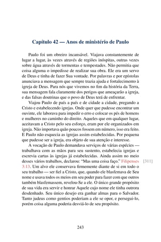 Capítulo 42 — Anos de ministério de Paulo

    Paulo foi um obreiro incansável. Viajava constantemente de
lugar a lugar, às vezes através de regiões inóspitas, outras vezes
sobre água através de tormentas e tempestades. Não permitia que
coisa alguma o impedisse de realizar sua obra. Ele era um servo
de Deus e tinha de fazer Sua vontade. Por palavras e por epístolas
anunciava a mensagem que sempre trazia ajuda e fortalecimento à
igreja de Deus. Para nós que vivemos no ﬁm da história da Terra,
sua mensagem fala claramente dos perigos que ameaçarão a igreja,
e das falsas doutrinas que o povo de Deus terá de enfrentar.
    Viajou Paulo de país a país e de cidade a cidade, pregando a
Cristo e estabelecendo igrejas. Onde quer que pudesse encontrar um
ouvinte, ele laborava para impedir o erro e colocar os pés de homens
e mulheres no caminho do direito. Aqueles que em qualquer lugar,
aceitavam a Cristo pelo seu esforço, eram por ele organizados em
igreja. Não importava quão poucos fossem em número, isso era feito.
E Paulo não esquecia as igrejas assim estabelecidas. Por pequena
que pudesse ser a igreja, era objeto de sua atenção e interesse.
    A vocação de Paulo demandava serviços de várias espécies —
trabalhava com as mãos para seu sustento, estabelecia igrejas e
escrevia cartas às igrejas já estabelecidas. Ainda assim no meio
desses vários trabalhos, declarou: “Mas uma coisa faço.” Filipenses [311]
3:13. Um alvo ele conservava ﬁrmemente diante de si em todo o
seu trabalho — ser ﬁel a Cristo, que, quando ele blasfemava de Seu
nome e usava todos os meios em seu poder para fazer com que outros
também blasfemassem, revelou-Se a ele. O único grande propósito
de sua vida era servir e honrar Aquele cujo nome ele tinha outrora
desdenhado. Seu único desejo era ganhar almas para o Salvador.
Tanto judeus como gentios poderiam a ele se opor, e persegui-lo,
porém coisa alguma poderia desviá-lo de seu propósito.




                              243
 