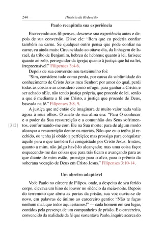 244                      História da Redenção

                        Paulo recapitula sua experiência
          Escrevendo aos ﬁlipenses, descreve sua experiência antes e de-
      pois de sua conversão. Disse ele: “Bem que eu poderia conﬁar
      também na carne. Se qualquer outro pensa que pode conﬁar na
      carne, eu ainda mais: Circuncidado ao oitavo dia, da linhagem de Is-
      rael, da tribo de Benjamim, hebreu de hebreus; quanto à lei, fariseu;
      quanto ao zelo, perseguidor da igreja; quanto à justiça que há na lei,
      irrepreensível.” Filipenses 3:4-6.
          Depois de sua conversão seu testemunho foi:
          “Sim, considero tudo como perda, por causa da sublimidade do
      conhecimento de Cristo Jesus meu Senhor: por amor do qual, perdi
      todas as coisas e as considero como refugo, para ganhar a Cristo, e
      ser achado nEle, não tendo justiça própria, que procede de lei, senão
      a que é mediante a fé em Cristo, a justiça que procede de Deus,
      baseada na fé.” Filipenses 3:8, 9.
          A justiça que até então ele imaginara de muito valor nada valia
      agora a seus olhos. O anelo de sua alma era: “Para O conhecer
      e o poder da Sua ressurreição e a comunhão dos Seus sofrimen-
[312] tos, conformando-me com Ele na Sua morte; para de algum modo
      alcançar a ressurreição dentre os mortos. Não que eu o tenha já re-
      cebido, ou tenha já obtido a perfeição; mas prossigo para conquistar
      aquilo para o que também fui conquistado por Cristo Jesus. Irmãos,
      quanto a mim, não julgo havê-lo alcançado; mas uma coisa faço:
      esquecendo-me das coisas que para trás ﬁcam e avançando para as
      que diante de mim estão, prossigo para o alvo, para o prêmio da
      soberana vocação de Deus em Cristo Jesus.” Filipenses 3:10-14.

                              Um obreiro adaptável
          Vede Paulo no cárcere de Filipos, onde, a despeito de seu ferido
       corpo, elevava um hino de louvor no silêncio da meia-noite. Depois
       do terremoto que abriu as portas da prisão, sua voz ouviu-se de
       novo, em palavras de ânimo ao carcereiro gentio: “Não te faças
       nenhum mal, que todos aqui estamos!” — cada homem em seu lugar,
       contidos pela presença de um companheiro de prisão. E o carcereiro,
       convencido da realidade da fé que sustentava Paulo, inquire acerca do
 