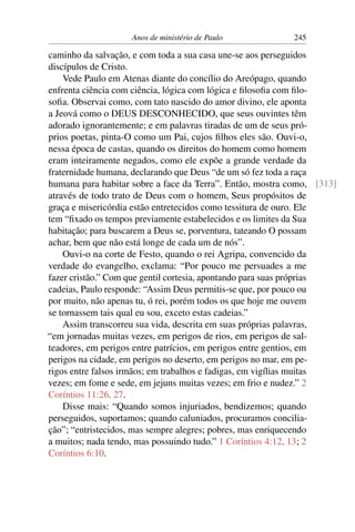 Anos de ministério de Paulo           245

caminho da salvação, e com toda a sua casa une-se aos perseguidos
discípulos de Cristo.
    Vede Paulo em Atenas diante do concílio do Areópago, quando
enfrenta ciência com ciência, lógica com lógica e ﬁlosoﬁa com ﬁlo-
soﬁa. Observai como, com tato nascido do amor divino, ele aponta
a Jeová como o DEUS DESCONHECIDO, que seus ouvintes têm
adorado ignorantemente; e em palavras tiradas de um de seus pró-
prios poetas, pinta-O como um Pai, cujos ﬁlhos eles são. Ouvi-o,
nessa época de castas, quando os direitos do homem como homem
eram inteiramente negados, como ele expõe a grande verdade da
fraternidade humana, declarando que Deus “de um só fez toda a raça
humana para habitar sobre a face da Terra”. Então, mostra como, [313]
através de todo trato de Deus com o homem, Seus propósitos de
graça e misericórdia estão entretecidos como tessitura de ouro. Ele
tem “ﬁxado os tempos previamente estabelecidos e os limites da Sua
habitação; para buscarem a Deus se, porventura, tateando O possam
achar, bem que não está longe de cada um de nós”.
    Ouvi-o na corte de Festo, quando o rei Agripa, convencido da
verdade do evangelho, exclama: “Por pouco me persuades a me
fazer cristão.” Com que gentil cortesia, apontando para suas próprias
cadeias, Paulo responde: “Assim Deus permitis-se que, por pouco ou
por muito, não apenas tu, ó rei, porém todos os que hoje me ouvem
se tornassem tais qual eu sou, exceto estas cadeias.”
    Assim transcorreu sua vida, descrita em suas próprias palavras,
“em jornadas muitas vezes, em perigos de rios, em perigos de sal-
teadores, em perigos entre patrícios, em perigos entre gentios, em
perigos na cidade, em perigos no deserto, em perigos no mar, em pe-
rigos entre falsos irmãos; em trabalhos e fadigas, em vigílias muitas
vezes; em fome e sede, em jejuns muitas vezes; em frio e nudez.” 2
Coríntios 11:26, 27.
    Disse mais: “Quando somos injuriados, bendizemos; quando
perseguidos, suportamos; quando caluniados, procuramos concilia-
ção”; “entristecidos, mas sempre alegres; pobres, mas enriquecendo
a muitos; nada tendo, mas possuindo tudo.” 1 Coríntios 4:12, 13; 2
Coríntios 6:10.
 