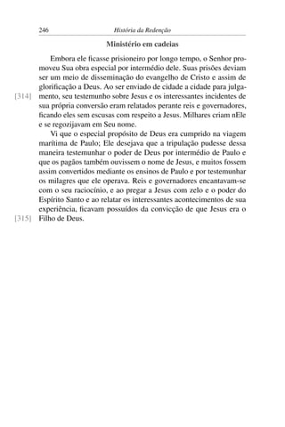 246                    História da Redenção

                            Ministério em cadeias
          Embora ele ﬁcasse prisioneiro por longo tempo, o Senhor pro-
      moveu Sua obra especial por intermédio dele. Suas prisões deviam
      ser um meio de disseminação do evangelho de Cristo e assim de
      gloriﬁcação a Deus. Ao ser enviado de cidade a cidade para julga-
[314] mento, seu testemunho sobre Jesus e os interessantes incidentes de
      sua própria conversão eram relatados perante reis e governadores,
      ﬁcando eles sem escusas com respeito a Jesus. Milhares criam nEle
      e se regozijavam em Seu nome.
          Vi que o especial propósito de Deus era cumprido na viagem
      marítima de Paulo; Ele desejava que a tripulação pudesse dessa
      maneira testemunhar o poder de Deus por intermédio de Paulo e
      que os pagãos também ouvissem o nome de Jesus, e muitos fossem
      assim convertidos mediante os ensinos de Paulo e por testemunhar
      os milagres que ele operava. Reis e governadores encantavam-se
      com o seu raciocínio, e ao pregar a Jesus com zelo e o poder do
      Espírito Santo e ao relatar os interessantes acontecimentos de sua
      experiência, ﬁcavam possuídos da convicção de que Jesus era o
[315] Filho de Deus.
 