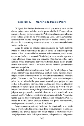 Capítulo 43 — Martírio de Paulo e Pedro

    Os apóstolos Paulo e Pedro estiveram por muitos anos, muito
distanciados em seu trabalho, sendo que o trabalho de Paulo era levar
o evangelho aos gentios, enquanto Pedro trabalhava especialmente
pelos judeus. Contudo, na providência de Deus, ambos deviam tes-
temunhar de Cristo na metrópole do mundo, e sobre seu solo ambos
deviam derramar o sangue como semente de uma vasta colheita de
santos e mártires.
    Cerca do tempo do segundo aprisionamento de Paulo, também
Pedro foi preso e encerrado na prisão. Tinha se tornado especial-
mente odioso às autoridades pelo seu zelo e sucesso em expor os
enganos e desfazer a trama de Simão Mago, o encantador, que o se-
guira a Roma a ﬁm de opor-se e impedir a obra do evangelho. Nero,
que era crente em magias, patrocinava Simão. Ficou assim grande-
mente exasperado contra o apóstolo, e dessa maneira prontamente
ordenou sua prisão.
    A maldade do imperador contra Paulo foi fortalecida pelo fato
de que membros da casa imperial, e também outras pessoas de dis-
tinção, haviam sido convertidas ao cristianismo durante sua primeira
prisão. Por esta razão, fez a segunda prisão mais severa do que a
primeira, permitindo-lhe pouca oportunidade para pregar o evan-
gelho, e determinou tirar sua vida tão logo um pretexto plausível
pudesse ser achado para assim fazer. A mente de Nero ﬁcou tão [316]
impressionada com a força das palavras do apóstolo em seu último
julgamento, que protelou a decisão do caso, nem o absolvendo nem
o condenando. Todavia, a sentença foi apenas protelada. Não muito
tempo depois foi pronunciada a decisão que condenava Paulo à
morte de mártir. Sendo cidadão romano não podia ser torturado,
sendo portanto sentenciado a ser decapitado.
    Pedro, como um estrangeiro judeu, foi condenado a ser açoi-
tado e cruciﬁcado. Na perspectiva desta terrível morte, o apóstolo
lembrou seu grande pecado em haver negado a Jesus na hora de
Seu julgamento, e seu único pensamento, foi que ele era indigno de
                             247
 