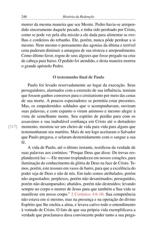 248                     História da Redenção

       morrer da mesma maneira que seu Mestre. Pedro havia-se arrepen-
       dido sinceramente daquele pecado, e tinha sido perdoado por Cristo,
       como se pode ver pela alta missão a ele dada para alimentar as ove-
       lhas e cordeiros do rebanho. Ele, porém, nunca pôde perdoar a si
       mesmo. Nem mesmo o pensamento das agonias da última e terrível
       cena puderam diminuir a amargura de sua tristeza e arrependimento.
       Como último favor, rogou de seus algozes que fosse pregado na cruz
       de cabeça para baixo. O pedido foi atendido, e desta maneira morreu
       o grande apóstolo Pedro.

                         O testemunho ﬁnal de Paulo
          Paulo foi levado reservadamente ao lugar da execução. Seus
      perseguidores, alarmados com a extensão de sua inﬂuência, temiam
      que fossem ganhos conversos para o cristianismo por meio das cenas
      de sua morte. A poucos espectadores se permitiu estar presentes.
      Mas, os empedernidos soldados que o acompanhavam, ouviram
      suas palavras, e com espanto o viram animoso e mesmo alegre à
      vista de semelhante morte. Seu espírito de perdão para com os
      assassinos e sua inabalável conﬁança em Cristo até o derradeiro
[317] momento, mostrou ser um cheiro de vida para vida para alguns que
      testemunharam seu martírio. Mais de um logo aceitaram o Salvador
      que Paulo pregava, e selaram destemidamente com o sangue a sua
      fé.
          A vida de Paulo, até o último instante, testiﬁcou da verdade de
      suas palavras aos coríntios: “Porque Deus que disse: De trevas res-
      plandecerá luz — Ele mesmo resplandeceu em nossos corações, para
      iluminação do conhecimento da glória de Deus na face de Cristo. Te-
      mos, porém, este tesouro em vasos de barro, para que a excelência do
      poder seja de Deus e não de nós. Em tudo somos atribulados, porém
      não angustiados; perplexos, porém não desanimados; perseguidos,
      porém não desamparados; abatidos, porém não destruídos; levando
      sempre no corpo o morrer de Jesus para que também a Sua vida se
      manifeste em nosso corpo.” 2 Coríntios 4:6-10. Sua competência
      não estava em si mesmo, mas na presença e na operação do divino
      Espírito que lhe enchia a alma, e levava cativo todo o entendimento
      à vontade de Cristo. O fato de que sua própria vida exempliﬁcava a
      verdade que proclamava dava convincente poder tanto a sua prega-
 