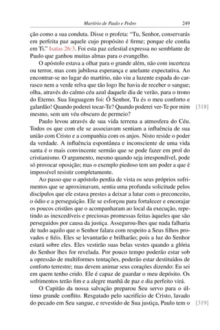 Martírio de Paulo e Pedro             249

ção como a sua conduta. Disse o profeta: “Tu, Senhor, conservarás
em perfeita paz aquele cujo propósito é ﬁrme; porque ele conﬁa
em Ti.” Isaías 26:3. Foi esta paz celestial expressa no semblante de
Paulo que ganhou muitas almas para o evangelho.
    O apóstolo estava a olhar para o grande além, não com incerteza
ou terror, mas com jubilosa esperança e anelante expectativa. Ao
encontrar-se no lugar do martírio, não viu a luzente espada do car-
rasco nem a verde relva que tão logo lhe havia de receber o sangue;
olha, através do calmo céu azul daquele dia de verão, para o trono
do Eterno. Sua linguagem foi: Ó Senhor, Tu és o meu conforto e
galardão! Quando poderei tocar-Te? Quando poderei ver-Te por mim [318]
mesmo, sem um véu obscuro de permeio?
    Paulo levou através de sua vida terrena a atmosfera do Céu.
Todos os que com ele se associavam sentiam a inﬂuência de sua
união com Cristo e a companhia com os anjos. Nisto reside o poder
da verdade. A inﬂuência espontânea e inconsciente de uma vida
santa é o mais convincente sermão que se pode fazer em prol do
cristianismo. O argumento, mesmo quando seja irrespondível, pode
só provocar oposição; mas o exemplo piedoso tem um poder a que é
impossível resistir completamente.
    Ao passo que o apóstolo perdia de vista os seus próprios sofri-
mentos que se aproximavam, sentia uma profunda solicitude pelos
discípulos que ele estava prestes a deixar a lutar com o preconceito,
o ódio e a perseguição. Ele se esforçou para fortalecer e encorajar
os poucos cristãos que o acompanharam ao local da execução, repe-
tindo as inexcedíveis e preciosas promessas feitas àqueles que são
perseguidos por causa da justiça. Assegurou-lhes que nada falharia
de tudo aquilo que o Senhor falara com respeito a Seus ﬁlhos pro-
vados e ﬁéis. Eles se levantarão e brilharão; pois a luz do Senhor
estará sobre eles. Eles vestirão suas belas vestes quando a glória
do Senhor lhes for revelada. Por pouco tempo poderão estar sob
a opressão de multiformes tentações, poderão estar destituídos de
conforto terrestre; mas devem animar seus corações dizendo: Eu sei
em quem tenho crido. Ele é capaz de guardar o meu depósito. Os
sofrimentos terão ﬁm e a alegre manhã de paz e dia perfeito virá.
    O Capitão da nossa salvação preparou Seu servo para o úl-
timo grande conﬂito. Resgatado pelo sacrifício de Cristo, lavado
do pecado em Seu sangue, e revestido de Sua justiça, Paulo tem o [319]
 