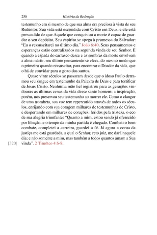 250                      História da Redenção

      testemunho em si mesmo de que sua alma era preciosa à vista de seu
      Redentor. Sua vida está escondida com Cristo em Deus, e ele está
      persuadido de que Aquele que conquistou a morte é capaz de guar-
      dar o seu depósito. Seu espírito se apega à promessa do Salvador:
      “Eu o ressuscitarei no último dia.” João 6:40. Seus pensamentos e
      esperanças estão centralizados na segunda vinda de seu Senhor. E
      quando a espada do carrasco desce e as sombras da morte envolvem
      a alma mártir, seu último pensamento se eleva, do mesmo modo que
      o primeiro quando ressuscitar, para encontrar o Doador da vida, que
      o há de convidar para o gozo dos santos.
          Quase vinte séculos se passaram desde que o idoso Paulo derra-
      mou seu sangue em testemunho da Palavra de Deus e para testiﬁcar
      de Jesus Cristo. Nenhuma mão ﬁel registrou para as gerações vin-
      douras as últimas cenas da vida desse santo homem; a inspiração,
      porém, nos preservou seu testemunho ao morrer ele. Como o clangor
      de uma trombeta, sua voz tem repercutido através de todos os sécu-
      los, enrijando com sua coragem milhares de testemunhas de Cristo,
      e despertando em milhares de corações, feridos pela tristeza, o eco
      de sua alegria triunfante: “Quanto a mim, estou sendo já oferecido
      por libação, e o tempo da minha partida é chegado. Combati o bom
      combate, completei a carreira, guardei a fé. Já agora a coroa da
      justiça me está guardada, a qual o Senhor, reto juiz, me dará naquele
      dia; e não somente a mim, mas também a todos quantos amam a Sua
[320] vinda”. 2 Timóteo 4:6-8.
 