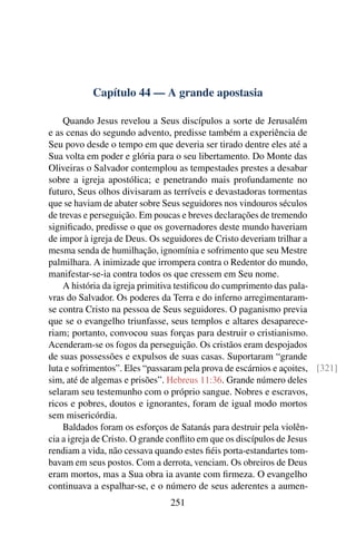 Capítulo 44 — A grande apostasia

    Quando Jesus revelou a Seus discípulos a sorte de Jerusalém
e as cenas do segundo advento, predisse também a experiência de
Seu povo desde o tempo em que deveria ser tirado dentre eles até a
Sua volta em poder e glória para o seu libertamento. Do Monte das
Oliveiras o Salvador contemplou as tempestades prestes a desabar
sobre a igreja apostólica; e penetrando mais profundamente no
futuro, Seus olhos divisaram as terríveis e devastadoras tormentas
que se haviam de abater sobre Seus seguidores nos vindouros séculos
de trevas e perseguição. Em poucas e breves declarações de tremendo
signiﬁcado, predisse o que os governadores deste mundo haveriam
de impor à igreja de Deus. Os seguidores de Cristo deveriam trilhar a
mesma senda de humilhação, ignomínia e sofrimento que seu Mestre
palmilhara. A inimizade que irrompera contra o Redentor do mundo,
manifestar-se-ia contra todos os que cressem em Seu nome.
    A história da igreja primitiva testiﬁcou do cumprimento das pala-
vras do Salvador. Os poderes da Terra e do inferno arregimentaram-
se contra Cristo na pessoa de Seus seguidores. O paganismo previa
que se o evangelho triunfasse, seus templos e altares desaparece-
riam; portanto, convocou suas forças para destruir o cristianismo.
Acenderam-se os fogos da perseguição. Os cristãos eram despojados
de suas possessões e expulsos de suas casas. Suportaram “grande
luta e sofrimentos”. Eles “passaram pela prova de escárnios e açoites, [321]
sim, até de algemas e prisões”. Hebreus 11:36. Grande número deles
selaram seu testemunho com o próprio sangue. Nobres e escravos,
ricos e pobres, doutos e ignorantes, foram de igual modo mortos
sem misericórdia.
    Baldados foram os esforços de Satanás para destruir pela violên-
cia a igreja de Cristo. O grande conﬂito em que os discípulos de Jesus
rendiam a vida, não cessava quando estes ﬁéis porta-estandartes tom-
bavam em seus postos. Com a derrota, venciam. Os obreiros de Deus
eram mortos, mas a Sua obra ia avante com ﬁrmeza. O evangelho
continuava a espalhar-se, e o número de seus aderentes a aumen-
                                251
 