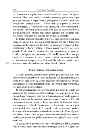 252                      História da Redenção

      tar. Penetrou em regiões que eram inacessíveis, mesmo às águias
      romanas. Disse um cristão, contendendo com os governadores pa-
      gãos que estavam a impulsionar a perseguição: Podeis “matar-nos,
      torturar-nos; condenar-nos. ... Vossa injustiça é prova de que so-
      mos inocentes. ... Tampouco vossa crueldade ... vos aproveitará”.
      Isto não foi senão um convite mais forte para se trazerem outros à
      mesma persuasão. “Quanto mais somos ceifados por vós, tanto mais
      crescemos em número; o sangue dos cristãos é semente.”
           Milhares eram aprisionados e mortos, mas outros surgiam para
      ocupar as vagas. E os que eram martirizados por sua fé tornavam-
      se aquisição de Cristo, por Ele tidos na conta de vencedores. Eles
      combateram o bom combate, e devem receber a coroa de glória
      quando Cristo vier. Os sofrimentos que suportavam, levavam os
      cristãos mais perto uns dos outros e de Seu Redentor. Seu exemplo
      em vida e testemunho ao morrer eram constante atestado à verdade;
      e, onde menos se esperava, os súditos de Satanás estavam deixando
[322] o seu serviço e alistando-se sob a bandeira de Cristo.

                        Compromisso com o paganismo
           Satanás, portanto, formulou seus planos para guerrear com mais
       êxito contra o governo de Deus, hasteando sua bandeira na igreja
       cristã. Se os seguidores de Cristo pudessem ser enganados e levados
       a desagradar a Deus, falhariam então sua força, poder e ﬁrmeza, e
       eles cairiam como presa fácil.
           O grande adversário se esforçou então por obter pelo artifício
       aquilo que não lograra alcançar pela força. Cessou a perseguição, e
       em seu lugar foi posta a perigosa sedução da prosperidade temporal
       e honra mundana. Levavam-se idólatras a receber parte da fé cristã,
       enquanto rejeitavam outras verdades essenciais. Professavam aceitar
       a Jesus como o Filho de Deus e crer em Sua morte e ressurreição;
       mas não tinham a convicção do pecado e não sentiam necessidade
       de arrependimento ou de uma mudança de coração. Com algumas
       concessões de sua parte, propuseram que os cristãos ﬁzessem outras
       também, para que todos pudessem unir-se sob a plataforma da crença
       em Cristo.
           A igreja, então, encontrava-se em terrível perigo. Prisão, tortura,
       fogo e espada eram bênçãos em comparação com isto. Alguns dos
 