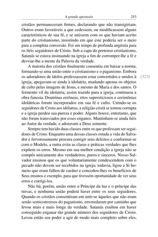 A grande apostasia                   253

cristãos permaneceram ﬁrmes, declarando que não transigiriam.
Outros eram favoráveis a que cedessem, ou modiﬁcassem alguns
característicos de sua fé, e se unissem com os que haviam aceito
parte do cristianismo, insistindo em que este poderia ser o meio
para a completa conversão. Foi um tempo de profunda angústia para
os ﬁéis seguidores de Cristo. Sob a capa do pretenso cristianismo,
Satanás se estava insinuando na igreja a ﬁm de corromper-lhe a fé e
desviar-lhe a mente da Palavra da verdade.
    A maioria dos cristãos ﬁnalmente consentiu em baixar a norma,
formando-se uma união entre o cristianismo e o paganismo. Embora
os adoradores de ídolos professassem estar convertidos e unidos à [323]
igreja, apegavam-se ainda à idolatria, mudando apenas os objetos
de culto pelas imagens de Jesus, e mesmo de Maria e dos santos. O
fermento vil da idolatria, assim trazido para a igreja, continuou a
obra funesta. Doutrinas errôneas, ritos supersticiosos e cerimônias
idolátricas foram incorporados em sua fé e culto. Unindo-se os
seguidores de Cristo aos idólatras, a religião cristã se tornou corrupta
e a igreja perdeu sua pureza e poder. Alguns houve, entretanto, que
não foram transviados por esses enganos. Mantinham-se ainda ﬁéis
ao Autor da verdade, e adoravam a Deus somente.
    Sempre tem havido duas classes entre os que professam ser segui-
dores de Cristo. Enquanto uma dessas classes estuda a vida do Salva-
dor e fervorosamente procura corrigir seus defeitos e conformar-se
com o Modelo, a outra evita as claras e práticas verdades que lhes
expõem os erros. Mesmo em sua melhor condição a igreja não se
compôs unicamente dos verdadeiros, puros e sinceros. Nosso Sal-
vador ensinou que os que voluntariamente condescendem com o
pecado não devem ser recebidos na igreja; todavia, ligou a Si ho-
mens que eram falhos de caráter e concedeu-lhes os benefícios de
Seus ensinos e exemplo, para que tivessem oportunidade de ver seus
erros e corrigi-los.
    Não há, porém, união entre o Príncipe da luz e o príncipe das
trevas, e nenhuma união poderá haver entre os seus seguidores.
Quando os cristãos consentiram em unir-se àqueles que não eram
senão semiconversos do paganismo, enveredaram por caminho que
levou mais e mais longe da verdade. Satanás exultou em haver
conseguido enganar tão grande número dos seguidores de Cristo.
Levou então seu poder a agir de modo mais completo sobre eles,
 