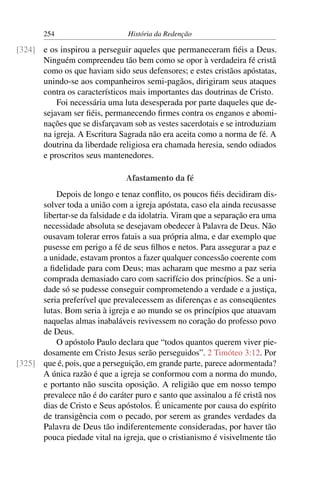 254                      História da Redenção

[324] e os inspirou a perseguir aqueles que permaneceram ﬁéis a Deus.
      Ninguém compreendeu tão bem como se opor à verdadeira fé cristã
      como os que haviam sido seus defensores; e estes cristãos apóstatas,
      unindo-se aos companheiros semi-pagãos, dirigiram seus ataques
      contra os característicos mais importantes das doutrinas de Cristo.
          Foi necessária uma luta desesperada por parte daqueles que de-
      sejavam ser ﬁéis, permanecendo ﬁrmes contra os enganos e abomi-
      nações que se disfarçavam sob as vestes sacerdotais e se introduziam
      na igreja. A Escritura Sagrada não era aceita como a norma de fé. A
      doutrina da liberdade religiosa era chamada heresia, sendo odiados
      e proscritos seus mantenedores.

                                Afastamento da fé
          Depois de longo e tenaz conﬂito, os poucos ﬁéis decidiram dis-
      solver toda a união com a igreja apóstata, caso ela ainda recusasse
      libertar-se da falsidade e da idolatria. Viram que a separação era uma
      necessidade absoluta se desejavam obedecer à Palavra de Deus. Não
      ousavam tolerar erros fatais a sua própria alma, e dar exemplo que
      pusesse em perigo a fé de seus ﬁlhos e netos. Para assegurar a paz e
      a unidade, estavam prontos a fazer qualquer concessão coerente com
      a ﬁdelidade para com Deus; mas acharam que mesmo a paz seria
      comprada demasiado caro com sacrifício dos princípios. Se a uni-
      dade só se pudesse conseguir comprometendo a verdade e a justiça,
      seria preferível que prevalecessem as diferenças e as conseqüentes
      lutas. Bom seria à igreja e ao mundo se os princípios que atuavam
      naquelas almas inabaláveis revivessem no coração do professo povo
      de Deus.
          O apóstolo Paulo declara que “todos quantos querem viver pie-
      dosamente em Cristo Jesus serão perseguidos”. 2 Timóteo 3:12. Por
[325] que é, pois, que a perseguição, em grande parte, parece adormentada?
      A única razão é que a igreja se conformou com a norma do mundo,
      e portanto não suscita oposição. A religião que em nosso tempo
      prevalece não é do caráter puro e santo que assinalou a fé cristã nos
      dias de Cristo e Seus apóstolos. É unicamente por causa do espírito
      de transigência com o pecado, por serem as grandes verdades da
      Palavra de Deus tão indiferentemente consideradas, por haver tão
      pouca piedade vital na igreja, que o cristianismo é visivelmente tão
 