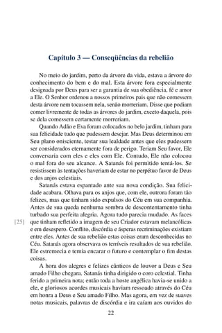 Capítulo 3 — Conseqüências da rebelião

         No meio do jardim, perto da árvore da vida, estava a árvore do
     conhecimento do bem e do mal. Esta árvore fora especialmente
     designada por Deus para ser a garantia de sua obediência, fé e amor
     a Ele. O Senhor ordenou a nossos primeiros pais que não comessem
     desta árvore nem tocassem nela, senão morreriam. Disse que podiam
     comer livremente de todas as árvores do jardim, exceto daquela, pois
     se dela comessem certamente morreriam.
         Quando Adão e Eva foram colocados no belo jardim, tinham para
     sua felicidade tudo que pudessem desejar. Mas Deus determinou em
     Seu plano onisciente, testar sua lealdade antes que eles pudessem
     ser considerados eternamente fora de perigo. Teriam Seu favor, Ele
     conversaria com eles e eles com Ele. Contudo, Ele não colocou
     o mal fora do seu alcance. A Satanás foi permitido tentá-los. Se
     resistissem às tentações haveriam de estar no perpétuo favor de Deus
     e dos anjos celestiais.
         Satanás estava espantado ante sua nova condição. Sua felici-
     dade acabara. Olhava para os anjos que, com ele, outrora foram tão
     felizes, mas que tinham sido expulsos do Céu em sua companhia.
     Antes de sua queda nenhuma sombra de descontentamento tinha
     turbado sua perfeita alegria. Agora tudo parecia mudado. As faces
[25] que tinham reﬂetido a imagem de seu Criador estavam melancólicas
     e em desespero. Conﬂito, discórdia e ásperas recriminações existiam
     entre eles. Antes de sua rebelião estas coisas eram desconhecidas no
     Céu. Satanás agora observava os terríveis resultados de sua rebelião.
     Ele estremecia e temia encarar o futuro e contemplar o ﬁm destas
     coisas.
         A hora dos alegres e felizes cânticos de louvor a Deus e Seu
     amado Filho chegara. Satanás tinha dirigido o coro celestial. Tinha
     ferido a primeira nota; então toda a hoste angélica havia-se unido a
     ele, e gloriosos acordes musicais haviam ressoado através do Céu
     em honra a Deus e Seu amado Filho. Mas agora, em vez de suaves
     notas musicais, palavras de discórdia e ira caíam aos ouvidos do
                                      22
 