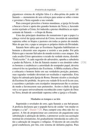 O mistério da iniqüidade                 257

gigantesco sistema de religião falsa é a obra-prima do poder de
Satanás — monumento de seus esforços para sentar-se sobre o trono
e governar a Terra segundo a sua vontade.
    Para conseguir proveitos e honras mundanas, a igreja foi levada
a buscar o favor e apoio dos grandes homens da Terra; e, havendo
assim rejeitado a Cristo, foi induzida a prestar obediência ao repre-
sentante de Satanás — o bispo de Roma.
    Uma das principais doutrinas do romanismo é que o papa é a
cabeça visível da igreja universal de Cristo, investido de autoridade
suprema sobre os bispos e pastores em todas as partes do mundo.
Mais do que isto, o papa se arrogou os próprios títulos da Divindade.
    Satanás bem sabia que as Escrituras Sagradas habilitariam os
homens a discernir seus enganos e resistir a seu poder. Foi pela
Palavra que o mesmo Salvador do mundo resistiu a seus ataques. Em
cada assalto Cristo apresentou o escudo da verdade eterna, dizendo:
“Está escrito.” A cada sugestão do adversário, opunha a sabedoria
e poder da Palavra. A ﬁm de Satanás manter o seu domínio sobre [328]
os homens e estabelecer a autoridade do usurpador papal, deveria
conservá-los na ignorância das Escrituras. A Bíblia exaltaria a Deus
e colocaria o homem ﬁnito em sua verdadeira posição; portanto,
suas sagradas verdades deveriam ser ocultadas e suprimidas. Esta
lógica foi adotada pela Igreja de Roma. Durante séculos a circulação
da Escritura foi proibida. Ao povo era vedado lê-la ou tê-la em casa,
e sacerdotes e prelados sem escrúpulos interpretavam-lhe os ensinos
de modo a favorecerem suas pretensões. Assim o chefe da igreja
veio a ser quase universalmente reconhecido como vigário de Deus
na Terra, dotado de autoridade suprema sobre a igreja e o Estado.

                  Mudados os tempos e as leis
    Suprimido o revelador do erro, agiu Satanás a seu bel-prazer.
A profecia declarara que o papado havia de cuidar “em mudar os
tempos e a lei”. Daniel 7:25. Para cumprir esta obra não foi va-
garoso. A ﬁm de proporcionar aos conversos do paganismo uma
substituição à adoração de ídolos, e promover assim sua aceitação
nominal do cristianismo, foi gradualmente introduzida no culto cris-
tão a adoração de imagens e relíquias. O decreto de um concílio
geral estabeleceu, por ﬁm, este sistema de idolatria papista. Para
 