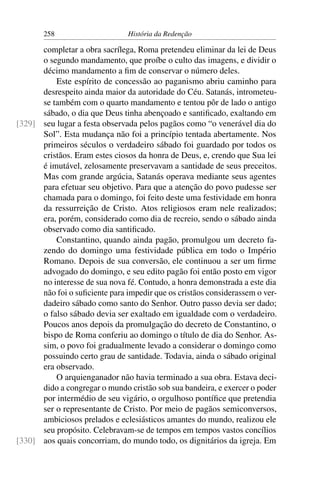 258                      História da Redenção

      completar a obra sacrílega, Roma pretendeu eliminar da lei de Deus
      o segundo mandamento, que proíbe o culto das imagens, e dividir o
      décimo mandamento a ﬁm de conservar o número deles.
          Este espírito de concessão ao paganismo abriu caminho para
      desrespeito ainda maior da autoridade do Céu. Satanás, intrometeu-
      se também com o quarto mandamento e tentou pôr de lado o antigo
      sábado, o dia que Deus tinha abençoado e santiﬁcado, exaltando em
[329] seu lugar a festa observada pelos pagãos como “o venerável dia do
      Sol”. Esta mudança não foi a princípio tentada abertamente. Nos
      primeiros séculos o verdadeiro sábado foi guardado por todos os
      cristãos. Eram estes ciosos da honra de Deus, e, crendo que Sua lei
      é imutável, zelosamente preservavam a santidade de seus preceitos.
      Mas com grande argúcia, Satanás operava mediante seus agentes
      para efetuar seu objetivo. Para que a atenção do povo pudesse ser
      chamada para o domingo, foi feito deste uma festividade em honra
      da ressurreição de Cristo. Atos religiosos eram nele realizados;
      era, porém, considerado como dia de recreio, sendo o sábado ainda
      observado como dia santiﬁcado.
          Constantino, quando ainda pagão, promulgou um decreto fa-
      zendo do domingo uma festividade pública em todo o Império
      Romano. Depois de sua conversão, ele continuou a ser um ﬁrme
      advogado do domingo, e seu edito pagão foi então posto em vigor
      no interesse de sua nova fé. Contudo, a honra demonstrada a este dia
      não foi o suﬁciente para impedir que os cristãos considerassem o ver-
      dadeiro sábado como santo do Senhor. Outro passo devia ser dado;
      o falso sábado devia ser exaltado em igualdade com o verdadeiro.
      Poucos anos depois da promulgação do decreto de Constantino, o
      bispo de Roma conferiu ao domingo o título de dia do Senhor. As-
      sim, o povo foi gradualmente levado a considerar o domingo como
      possuindo certo grau de santidade. Todavia, ainda o sábado original
      era observado.
          O arquienganador não havia terminado a sua obra. Estava deci-
      dido a congregar o mundo cristão sob sua bandeira, e exercer o poder
      por intermédio de seu vigário, o orgulhoso pontíﬁce que pretendia
      ser o representante de Cristo. Por meio de pagãos semiconversos,
      ambiciosos prelados e eclesiásticos amantes do mundo, realizou ele
      seu propósito. Celebravam-se de tempos em tempos vastos concílios
[330] aos quais concorriam, do mundo todo, os dignitários da igreja. Em
 