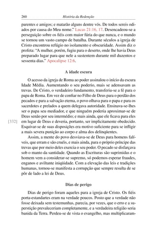 260                      História da Redenção

        parentes e amigos; e matarão alguns dentre vós. De todos sereis odi-
        ados por causa do Meu nome.” Lucas 21:16, 17. Desencadeou-se a
        perseguição sobre os ﬁéis com maior fúria do que nunca, e o mundo
        se tornou um vasto campo de batalha. Durante séculos a igreja de
        Cristo encontrou refúgio no isolamento e obscuridade. Assim diz o
        profeta: “A mulher, porém, fugiu para o deserto, onde lhe havia Deus
        preparado lugar para que nele a sustentem durante mil duzentos e
        sessenta dias.” Apocalipse 12:6.

                                  A idade escura
          O acesso da igreja de Roma ao poder assinalou o início da escura
      Idade Média. Aumentando o seu poderio, mais se adensavam as
      trevas. De Cristo, o verdadeiro fundamento, transferiu-se a fé para o
      papa de Roma. Em vez de conﬁar no Filho de Deus para o perdão dos
      pecados e para a salvação eterna, o povo olhava para o papa e para os
      sacerdotes e prelados a quem delegava autoridade. Ensinava-se-lhes
      ser o papa seu mediador, e que ninguém poderia aproximar-se de
      Deus senão por seu intermédio; e mais ainda, que ele ﬁcava para eles
[332] em lugar de Deus e deveria, portanto, ser implicitamente obedecido.
      Esquivar-se de suas disposições era motivo suﬁciente para se inﬂigir
      a mais severa punição ao corpo e alma dos delinqüentes.
          Assim, a mente do povo desviava-se de Deus para homens falí-
      veis, que erram e são cruéis, e mais ainda, para o próprio príncipe das
      trevas que por meio deles exercia o seu poder. O pecado se disfarçava
      sob o manto da santidade. Quando as Escrituras são suprimidas e o
      homem vem a considerar-se supremo, só podemos esperar fraudes,
      enganos e aviltante iniqüidade. Com a elevação das leis e tradições
      humanas, tornou-se manifesta a corrupção que sempre resulta de se
      pôr de lado a lei de Deus.

                                  Dias de perigo
            Dias de perigo foram aqueles para a igreja de Cristo. Os ﬁéis
        porta-estandartes eram na verdade poucos. Posto que a verdade não
        fosse deixada sem testemunhas, parecia, por vezes, que o erro e a su-
        perstição prevaleceriam completamente, e a verdadeira religião seria
        banida da Terra. Perdeu-se de vista o evangelho, mas multiplicaram-
 
