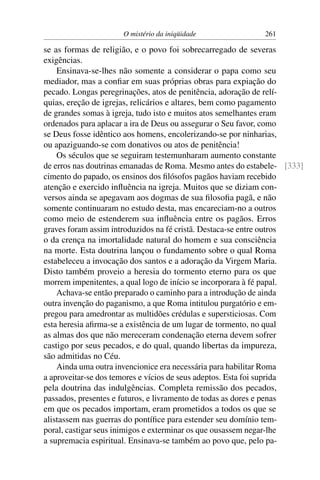 O mistério da iniqüidade               261

se as formas de religião, e o povo foi sobrecarregado de severas
exigências.
    Ensinava-se-lhes não somente a considerar o papa como seu
mediador, mas a conﬁar em suas próprias obras para expiação do
pecado. Longas peregrinações, atos de penitência, adoração de relí-
quias, ereção de igrejas, relicários e altares, bem como pagamento
de grandes somas à igreja, tudo isto e muitos atos semelhantes eram
ordenados para aplacar a ira de Deus ou assegurar o Seu favor, como
se Deus fosse idêntico aos homens, encolerizando-se por ninharias,
ou apaziguando-se com donativos ou atos de penitência!
    Os séculos que se seguiram testemunharam aumento constante
de erros nas doutrinas emanadas de Roma. Mesmo antes do estabele- [333]
cimento do papado, os ensinos dos ﬁlósofos pagãos haviam recebido
atenção e exercido inﬂuência na igreja. Muitos que se diziam con-
versos ainda se apegavam aos dogmas de sua ﬁlosoﬁa pagã, e não
somente continuaram no estudo desta, mas encareciam-no a outros
como meio de estenderem sua inﬂuência entre os pagãos. Erros
graves foram assim introduzidos na fé cristã. Destaca-se entre outros
o da crença na imortalidade natural do homem e sua consciência
na morte. Esta doutrina lançou o fundamento sobre o qual Roma
estabeleceu a invocação dos santos e a adoração da Virgem Maria.
Disto também proveio a heresia do tormento eterno para os que
morrem impenitentes, a qual logo de início se incorporara à fé papal.
    Achava-se então preparado o caminho para a introdução de ainda
outra invenção do paganismo, a que Roma intitulou purgatório e em-
pregou para amedrontar as multidões crédulas e supersticiosas. Com
esta heresia aﬁrma-se a existência de um lugar de tormento, no qual
as almas dos que não mereceram condenação eterna devem sofrer
castigo por seus pecados, e do qual, quando libertas da impureza,
são admitidas no Céu.
    Ainda uma outra invencionice era necessária para habilitar Roma
a aproveitar-se dos temores e vícios de seus adeptos. Esta foi suprida
pela doutrina das indulgências. Completa remissão dos pecados,
passados, presentes e futuros, e livramento de todas as dores e penas
em que os pecados importam, eram prometidos a todos os que se
alistassem nas guerras do pontíﬁce para estender seu domínio tem-
poral, castigar seus inimigos e exterminar os que ousassem negar-lhe
a supremacia espiritual. Ensinava-se também ao povo que, pelo pa-
 