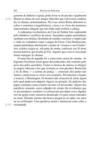 262                      História da Redenção

      gamento de dinheiro à igreja, podia livrar-se do pecado e igualmente
[334] libertar as almas de seus amigos falecidos que estivessem condena-
      dos às chamas atormentadoras. Por esses meios Roma abarrotou os
      cofres e sustentou a magniﬁcência, o luxo e os vícios dos pretensos
      representantes dAquele que não tinha onde reclinar a cabeça.
          A ordenança escriturística da Ceia do Senhor fora suplantada
      pelo idolátrico sacrifício da missa. Sacerdotes papais pretendiam,
      mediante esse disfarce destituído de sentido, converter o simples pão
      e vinho no verdadeiro corpo e sangue de Cristo. Com blasfema pre-
      sunção pretendiam abertamente o poder de “criarem o seu Criador”.
      Aos cristãos exigia-se, sob pena de morte, confessar sua fé nesta
      heresia horrível, que insulta ao Céu. Aqueles que a isto se recusaram
      foram entregues às chamas.
          O meio-dia do papado foi a meia-noite moral do mundo. As
      Sagradas Escrituras eram quase desconhecidas, não somente pelo
      povo mas pelos sacerdotes. Como os fariseus de outrora, os dirigen-
      tes papais odiavam a luz que revelaria os seus pecados. Removida
      a lei de Deus — a norma de justiça — exerciam eles poder sem
      limites e praticavam os vícios sem restrições. Prevaleciam a fraude,
      a avareza, a libertinagem. Os homens não recuavam de crime algum
      pelo qual pudessem adquirir riqueza ou posição. Os palácios dos
      papas e prelados eram cenários da mais vil devassidão. Alguns dos
      pontíﬁces reinantes eram culpados de crimes tão revoltantes que
      os governadores seculares se esforçavam por depor esses dignitá-
      rios da igreja como monstros demasiado vis para serem tolerados
      no trono. Durante séculos não houve progresso no saber, nas artes
      ou na civilização. Uma paralisia moral e intelectual caíra sobre a
[335] cristandade.
 