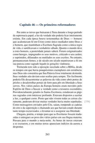Capítulo 46 — Os primeiros reformadores

    Por entre as trevas que baixaram à Terra durante o longo período
da supremacia papal, a luz da verdade não poderia ﬁcar inteiramente
extinta. Em cada época houve testemunhas de Deus — homens
que acalentavam fé em Cristo como único mediador entre Deus e
o homem, que mantinham a Escritura Sagrada como a única regra
de vida, e santiﬁcavam o verdadeiro sábado. Quanto o mundo deve
a estes homens, a posteridade jamais saberá. Foram estigmatizados
como hereges, impugnados os seus motivos, criticado o seu caráter,
e suprimidos, difamados ou mutilados os seus escritos. No entanto,
permaneceram ﬁrmes, e de século em século mantiveram a fé em
sua pureza como sagrado legado às gerações vindouras.
    Tremenda tem sido a oposição suscitada sobre a Bíblia, desde
os tempos em que havia pouquíssimos exemplares em existência;
mas Deus não consentira que Sua Palavra fosse totalmente destruída.
Suas verdades não deviam estar ocultas para sempre. Tão facilmente
poderia Ele desacorrentar as palavras da vida como abrir portas de
prisões e desaferrolhar portais de ferro para pôr em liberdade a Seus
servos. Nos vários países da Europa homens eram movidos pelo
Espírito de Deus a buscar a verdade como a tesouros escondidos.
Providencialmente guiados às Santas Escrituras, estudavam as pági-
nas sagradas com interesse profundo. Estavam dispostos a aceitar
a luz, a qualquer custo. Posto que não vissem todas as coisas cla-
ramente, puderam divisar muitas verdades havia muito sepultadas. [336]
Como mensageiros enviados pelo Céu, saíam, rompendo as cadeias
do erro e da superstição e chamando aos que haviam estado durante
tanto tempo escravizados, a levantar-se e assegurar sua liberdade.
    Chegara, porém, o tempo para que as Escrituras fossem tradu-
zidas e entregues ao povo dos vários países em sua língua materna.
Passara para o mundo a meia-noite. As horas de trevas estavam
a se escoarem, e em muitas terras apareciam indícios da aurora a
despontar.

                             263
 