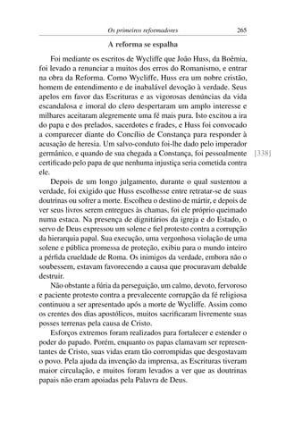 Os primeiros reformadores              265

                    A reforma se espalha
     Foi mediante os escritos de Wycliffe que João Huss, da Boêmia,
foi levado a renunciar a muitos dos erros do Romanismo, e entrar
na obra da Reforma. Como Wycliffe, Huss era um nobre cristão,
homem de entendimento e de inabalável devoção à verdade. Seus
apelos em favor das Escrituras e as vigorosas denúncias da vida
escandalosa e imoral do clero despertaram um amplo interesse e
milhares aceitaram alegremente uma fé mais pura. Isto excitou a ira
do papa e dos prelados, sacerdotes e frades, e Huss foi convocado
a comparecer diante do Concílio de Constança para responder à
acusação de heresia. Um salvo-conduto foi-lhe dado pelo imperador
germânico, e quando de sua chegada a Constança, foi pessoalmente [338]
certiﬁcado pelo papa de que nenhuma injustiça seria cometida contra
ele.
     Depois de um longo julgamento, durante o qual sustentou a
verdade, foi exigido que Huss escolhesse entre retratar-se de suas
doutrinas ou sofrer a morte. Escolheu o destino de mártir, e depois de
ver seus livros serem entregues às chamas, foi ele próprio queimado
numa estaca. Na presença de dignitários da igreja e do Estado, o
servo de Deus expressou um solene e ﬁel protesto contra a corrupção
da hierarquia papal. Sua execução, uma vergonhosa violação de uma
solene e pública promessa de proteção, exibiu para o mundo inteiro
a pérﬁda crueldade de Roma. Os inimigos da verdade, embora não o
soubessem, estavam favorecendo a causa que procuravam debalde
destruir.
     Não obstante a fúria da perseguição, um calmo, devoto, fervoroso
e paciente protesto contra a prevalecente corrupção da fé religiosa
continuou a ser apresentado após a morte de Wycliffe. Assim como
os crentes dos dias apostólicos, muitos sacriﬁcaram livremente suas
posses terrenas pela causa de Cristo.
     Esforços extremos foram realizados para fortalecer e estender o
poder do papado. Porém, enquanto os papas clamavam ser represen-
tantes de Cristo, suas vidas eram tão corrompidas que desgostavam
o povo. Pela ajuda da invenção da imprensa, as Escrituras tiveram
maior circulação, e muitos foram levados a ver que as doutrinas
papais não eram apoiadas pela Palavra de Deus.
 