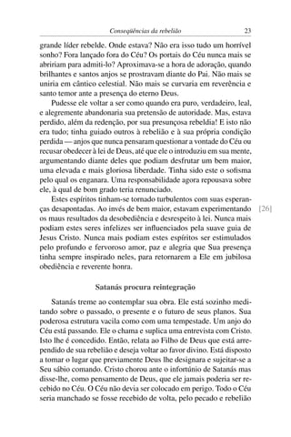 Conseqüências da rebelião                   23

grande líder rebelde. Onde estava? Não era isso tudo um horrível
sonho? Fora lançado fora do Céu? Os portais do Céu nunca mais se
abririam para admiti-lo? Aproximava-se a hora de adoração, quando
brilhantes e santos anjos se prostravam diante do Pai. Não mais se
uniria em cântico celestial. Não mais se curvaria em reverência e
santo temor ante a presença do eterno Deus.
    Pudesse ele voltar a ser como quando era puro, verdadeiro, leal,
e alegremente abandonaria sua pretensão de autoridade. Mas, estava
perdido, além da redenção, por sua presunçosa rebeldia! E isto não
era tudo; tinha guiado outros à rebelião e à sua própria condição
perdida — anjos que nunca pensaram questionar a vontade do Céu ou
recusar obedecer à lei de Deus, até que ele o introduziu em sua mente,
argumentando diante deles que podiam desfrutar um bem maior,
uma elevada e mais gloriosa liberdade. Tinha sido este o soﬁsma
pelo qual os enganara. Uma responsabilidade agora repousava sobre
ele, à qual de bom grado teria renunciado.
    Estes espíritos tinham-se tornado turbulentos com suas esperan-
ças desapontadas. Ao invés de bem maior, estavam experimentando [26]
os maus resultados da desobediência e desrespeito à lei. Nunca mais
podiam estes seres infelizes ser inﬂuenciados pela suave guia de
Jesus Cristo. Nunca mais podiam estes espíritos ser estimulados
pelo profundo e fervoroso amor, paz e alegria que Sua presença
tinha sempre inspirado neles, para retornarem a Ele em jubilosa
obediência e reverente honra.

                  Satanás procura reintegração
    Satanás treme ao contemplar sua obra. Ele está sozinho medi-
tando sobre o passado, o presente e o futuro de seus planos. Sua
poderosa estrutura vacila como com uma tempestade. Um anjo do
Céu está passando. Ele o chama e suplica uma entrevista com Cristo.
Isto lhe é concedido. Então, relata ao Filho de Deus que está arre-
pendido de sua rebelião e deseja voltar ao favor divino. Está disposto
a tomar o lugar que previamente Deus lhe designara e sujeitar-se a
Seu sábio comando. Cristo chorou ante o infortúnio de Satanás mas
disse-lhe, como pensamento de Deus, que ele jamais poderia ser re-
cebido no Céu. O Céu não devia ser colocado em perigo. Todo o Céu
seria manchado se fosse recebido de volta, pelo pecado e rebelião
 