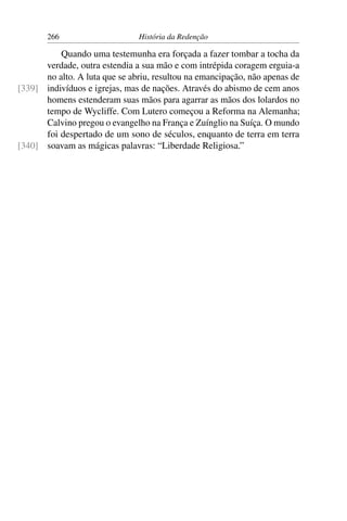266                     História da Redenção

          Quando uma testemunha era forçada a fazer tombar a tocha da
      verdade, outra estendia a sua mão e com intrépida coragem erguia-a
      no alto. A luta que se abriu, resultou na emancipação, não apenas de
[339] indivíduos e igrejas, mas de nações. Através do abismo de cem anos
      homens estenderam suas mãos para agarrar as mãos dos lolardos no
      tempo de Wycliffe. Com Lutero começou a Reforma na Alemanha;
      Calvino pregou o evangelho na França e Zuínglio na Suíça. O mundo
      foi despertado de um sono de séculos, enquanto de terra em terra
[340] soavam as mágicas palavras: “Liberdade Religiosa.”
 