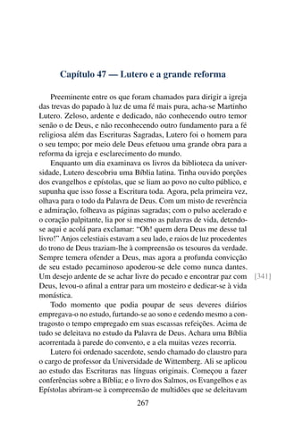 Capítulo 47 — Lutero e a grande reforma

    Preeminente entre os que foram chamados para dirigir a igreja
das trevas do papado à luz de uma fé mais pura, acha-se Martinho
Lutero. Zeloso, ardente e dedicado, não conhecendo outro temor
senão o de Deus, e não reconhecendo outro fundamento para a fé
religiosa além das Escrituras Sagradas, Lutero foi o homem para
o seu tempo; por meio dele Deus efetuou uma grande obra para a
reforma da igreja e esclarecimento do mundo.
    Enquanto um dia examinava os livros da biblioteca da univer-
sidade, Lutero descobriu uma Bíblia latina. Tinha ouvido porções
dos evangelhos e epístolas, que se liam ao povo no culto público, e
supunha que isso fosse a Escritura toda. Agora, pela primeira vez,
olhava para o todo da Palavra de Deus. Com um misto de reverência
e admiração, folheava as páginas sagradas; com o pulso acelerado e
o coração palpitante, lia por si mesmo as palavras de vida, detendo-
se aqui e acolá para exclamar: “Oh! quem dera Deus me desse tal
livro!” Anjos celestiais estavam a seu lado, e raios de luz procedentes
do trono de Deus traziam-lhe à compreensão os tesouros da verdade.
Sempre temera ofender a Deus, mas agora a profunda convicção
de seu estado pecaminoso apoderou-se dele como nunca dantes.
Um desejo ardente de se achar livre do pecado e encontrar paz com [341]
Deus, levou-o aﬁnal a entrar para um mosteiro e dedicar-se à vida
monástica.
    Todo momento que podia poupar de seus deveres diários
empregava-o no estudo, furtando-se ao sono e cedendo mesmo a con-
tragosto o tempo empregado em suas escassas refeições. Acima de
tudo se deleitava no estudo da Palavra de Deus. Achara uma Bíblia
acorrentada à parede do convento, e a ela muitas vezes recorria.
    Lutero foi ordenado sacerdote, sendo chamado do claustro para
o cargo de professor da Universidade de Wittemberg. Ali se aplicou
ao estudo das Escrituras nas línguas originais. Começou a fazer
conferências sobre a Bíblia; e o livro dos Salmos, os Evangelhos e as
Epístolas abriram-se à compreensão de multidões que se deleitavam
                             267
 