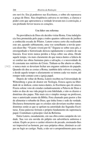 268                     História da Redenção

       em ouvi-lo. Era já poderoso nas Escrituras, e sobre ele repousava
       a graça de Deus. Sua eloqüência cativava os ouvintes, a clareza e
       poder com que apresentava a verdade levavam-nos à convicção, e
       seu profundo fervor tocava os corações.

                             Um líder em reforma
          Na providência de Deus ele decidiu visitar Roma. Uma indulgên-
      cia fora prometida pelo papa a todos quantos subissem de joelhos
      a conhecida escada de Pilatos. Lutero estava certo dia realizando
      este ato, quando subitamente, uma voz semelhante a trovão pare-
      ceu dizer-lhe: “O justo viverá por fé.” Ergueu-se sobre seus pés, e
      envergonhado e horrorizado deixou rapidamente o cenário de sua
      loucura. Esse texto nunca perdeu a força sobre sua alma. Desde
      aquele tempo, viu mais claramente do que nunca dantes a falácia de
      se conﬁar nas obras humanas para a salvação, e a necessidade de
      fé constante nos méritos de Cristo. Tinham-se-lhe aberto os olhos,
[342] e nunca mais se deveriam fechar aos enganos satânicos do papado.
      Quando ele deu as costas a Roma, também dela volveu o coração,
      e desde aquele tempo o afastamento se tornou cada vez maior, até
      romper todo contato com a igreja papal.
          Depois de voltar de Roma, Lutero recebeu na Universidade de
      Wittemberg o grau de doutor em Teologia. Estava agora na liber-
      dade de se dedicar, como nunca dantes, às Escrituras que ele amava.
      Fizera solene voto de estudar cuidadosamente a Palavra de Deus e
      todos os dias de sua vida pregá-la com ﬁdelidade, e não os dizeres e
      doutrinas dos papas. Não mais era o simples monge ou professor,
      mas o autorizado arauto da Bíblia. Fora chamado para pastor a ﬁm
      de alimentar o rebanho de Deus, que tinha fome e sede da verdade.
      Declarava ﬁrmemente que os cristãos não deveriam receber outras
      doutrinas senão as que se apóiam na autoridade das Sagradas Escri-
      turas. Estas palavras feriram o próprio fundamento da supremacia
      papal. Continham o princípio vital da Reforma.
          Entra Lutero, ousadamente, em sua obra como campeão da ver-
      dade. Sua voz era ouvida do púlpito em advertência ardorosa e
      solene. Expôs ao povo o caráter ofensivo do pecado, ensinando-lhes
      ser impossível ao homem, por suas próprias obras, diminuir as cul-
      pas ou fugir ao castigo. Nada, a não ser o arrependimento para com
 