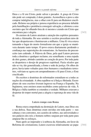 Lutero e a grande reforma                269

Deus e a fé em Cristo, pode salvar o pecador. A graça de Cristo
não pode ser comprada; é dom gratuito. Aconselhava o povo a não
comprar indulgências, mas a olhar com fé para um Redentor cruciﬁ-
cado. Relatou sua própria e penosa experiência ao procurar debalde
pela humilhação e penitência conseguir salvação, e aﬁrmou a seus
ouvintes que foi olhando fora de si mesmo e crendo em Cristo que
encontrara paz e alegria.                                            [343]
    Os ensinos de Lutero atraíram a atenção dos espíritos pensantes
de toda a Alemanha. De seus sermões e escritos procediam raios de
luz que despertavam e iluminavam a milhares. Uma fé viva estava
tomando o lugar do morto formalismo em que a igreja se manti-
vera durante tanto tempo. O povo estava diariamente perdendo a
conﬁança nas superstições do romanismo. As barreiras do precon-
ceito iam cedendo. A Palavra de Deus, pela qual Lutero provava
toda a doutrina e qualquer reclamo, era semelhante a uma espada
de dois gumes, abrindo caminho ao coração do povo. Por toda parte
se despertava o desejo de progresso espiritual. Fazia séculos que
não se via, tão generalizada, a fome e sede de justiça. Os olhos do
povo, havia tanto voltados para ritos humanos e mediadores terres-
tres, volviam-se agora em arrependimento e fé para Cristo, e Este
cruciﬁcado.
    Os escritos e doutrinas do reformador estendiam-se a todas as
nações da cristandade. A obra espalhou-se à Suíça e Holanda. Exem-
plares de seus escritos tiveram ingresso na França e Espanha. Na
Inglaterra, seus ensinos eram recebidos como palavras de vida. À
Bélgica e Itália também se estendeu a verdade. Milhares estavam a
despertar do torpor mortal para a alegria e esperança de uma vida de
fé.

                   Lutero rompe com Roma
    Roma estava empenhada na destruição de Lutero, mas Deus era
a sua defesa. Suas doutrinas eram ouvidas em toda parte — nas
cabanas e nos conventos, nos castelos de nobres, nas universidades e
nos palácios dos reis; e homens nobres surgiam por toda parte para
amparar-lhe os esforços.
    Num apelo ao imperador e à nobreza da Alemanha, em favor da
Reforma do cristianismo, Lutero escreveu relativamente ao papa: [344]
 
