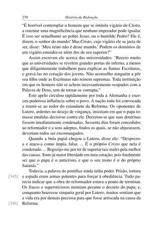 270                      História da Redenção

      “É horrível contemplar o homem que se intitula vigário de Cristo,
      a ostentar uma magniﬁcência que nenhum imperador pode igualar.
      É isso ser semelhante ao pobre Jesus, ou o humilde Pedro? Ele é,
      dizem, o senhor do mundo! Mas Cristo, cujo vigário ele se jacta de
      ser, disse: ‘Meu reino não é deste mundo.’ Podem os domínios de
      um vigário estender-se além dos de seu superior?”
          Assim escreveu ele acerca das universidades: “Receio muito
      que as universidades se revelem grandes portas do inferno, a menos
      que diligentemente trabalhem para explicar as Santas Escrituras,
      e gravá-las no coração dos jovens. Não aconselho ninguém a pôr
      seu ﬁlho onde as Escrituras não reinem supremas. Toda instituição
      em que os homens não se achem incessantemente ocupados com a
      Palavra de Deus, tem de tornar-se corrupta.”
          Este apelo circulou rapidamente por toda a Alemanha e exer-
      ceu poderosa inﬂuência sobre o povo. A nação toda foi convocada
      a reunir-se ao redor do estandarte da Reforma. Os oponentes de
      Lutero, ardentes no desejo de vingança, insistiam em que o papa to-
      masse medidas decisivas contra ele. Decretou-se que suas doutrinas
      fossem imediatamente condenadas. Sessenta dias foram concedidos
      ao reformador e a seus adeptos, ﬁndos os quais, se não abjurassem,
      deveriam todos ser excomungados.
          Quando a bula papal chegou a Lutero, disse ele: “Desprezo-
      a e ataco-a como ímpia, falsa. ... É o próprio Cristo que nela é
      condenado. ... Regozijo-me por ter de suportar tais males pela melhor
      das causas. Sinto já maior liberdade em meu coração; pois ﬁnalmente
      sei que o papa é o anticristo, e que o seu trono é o do próprio
      Satanás.”
          Todavia, a palavra do pontíﬁce ainda tinha poder. Prisão, tortura
[345] e espada eram armas potentes para forçar à obediência. Tudo pa-
      recia indicar que a obra do reformador estava a ponto de terminar.
      Os fracos e supersticiosos tremiam perante o decreto do papa; e,
      conquanto houvesse simpatia geral por Lutero, muitos sentiam que
      a vida era por demais preciosa para que fosse arriscada na causa da
[346] Reforma.
 