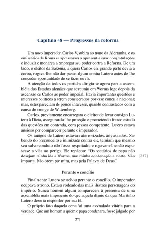 Capítulo 48 — Progressos da reforma

    Um novo imperador, Carlos V, subira ao trono da Alemanha, e os
emissários de Roma se apressaram a apresentar suas congratulações
e induzir o monarca a empregar seu poder contra a Reforma. De um
lado, o eleitor da Saxônia, a quem Carlos em grande parte devia a
coroa, rogava-lhe não dar passo algum contra Lutero antes de lhe
conceder oportunidade de se fazer ouvir.
    A atenção de todos os partidos dirigia-se agora para a assem-
bléia dos Estados alemães que se reuniu em Worms logo depois da
ascensão de Carlos ao poder imperial. Havia importantes questões e
interesses políticos a serem considerados por esse concílio nacional;
mas, estes pareciam de pouco interesse, quando contrastados com a
causa do monge de Wittemberg.
    Carlos, previamente encarregara o eleitor de levar consigo Lu-
tero à Dieta, assegurando-lhe proteção e prometendo franco estudo
das questões em contenda, com pessoa competente. Lutero estava
ansioso por comparecer perante o imperador.
    Os amigos de Lutero estavam aterrorizados, angustiados. Sa-
bendo do preconceito e inimizade contra ele, temiam que mesmo
seu salvo-conduto não fosse respeitado, e rogavam-lhe não expu-
sesse a vida ao perigo. Ele replicou: “Os sectários do papa não
desejam minha ida a Worms, mas minha condenação e morte. Não [347]
importa. Não orem por mim, mas pela Palavra de Deus.”

                       Perante o concílio
    Finalmente Lutero se achou perante o concílio. O imperador
ocupava o trono. Estava rodeado das mais ilustres personagens do
império. Nunca homem algum comparecera à presença de uma
assembléia mais imponente do que aquela diante da qual Martinho
Lutero deveria responder por sua fé.
    O próprio fato daquela cena foi uma assinalada vitória para a
verdade. Que um homem a quem o papa condenara, fosse julgado por

                              271
 