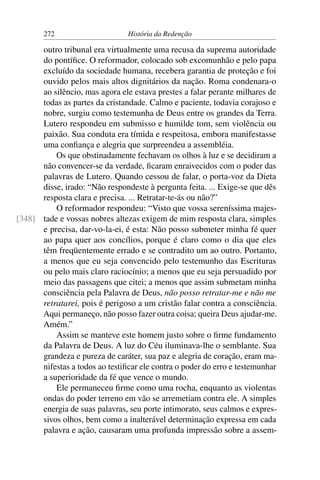 272                      História da Redenção

      outro tribunal era virtualmente uma recusa da suprema autoridade
      do pontíﬁce. O reformador, colocado sob excomunhão e pelo papa
      excluído da sociedade humana, recebera garantia de proteção e foi
      ouvido pelos mais altos dignitários da nação. Roma condenara-o
      ao silêncio, mas agora ele estava prestes a falar perante milhares de
      todas as partes da cristandade. Calmo e paciente, todavia corajoso e
      nobre, surgiu como testemunha de Deus entre os grandes da Terra.
      Lutero respondeu em submisso e humilde tom, sem violência ou
      paixão. Sua conduta era tímida e respeitosa, embora manifestasse
      uma conﬁança e alegria que surpreendeu a assembléia.
          Os que obstinadamente fechavam os olhos à luz e se decidiram a
      não convencer-se da verdade, ﬁcaram enraivecidos com o poder das
      palavras de Lutero. Quando cessou de falar, o porta-voz da Dieta
      disse, irado: “Não respondeste à pergunta feita. ... Exige-se que dês
      resposta clara e precisa. ... Retratar-te-ás ou não?”
          O reformador respondeu: “Visto que vossa sereníssima majes-
[348] tade e vossas nobres altezas exigem de mim resposta clara, simples
      e precisa, dar-vo-la-ei, é esta: Não posso submeter minha fé quer
      ao papa quer aos concílios, porque é claro como o dia que eles
      têm freqüentemente errado e se contradito um ao outro. Portanto,
      a menos que eu seja convencido pelo testemunho das Escrituras
      ou pelo mais claro raciocínio; a menos que eu seja persuadido por
      meio das passagens que citei; a menos que assim submetam minha
      consciência pela Palavra de Deus, não posso retratar-me e não me
      retratarei, pois é perigoso a um cristão falar contra a consciência.
      Aqui permaneço, não posso fazer outra coisa; queira Deus ajudar-me.
      Amém.”
          Assim se manteve este homem justo sobre o ﬁrme fundamento
      da Palavra de Deus. A luz do Céu iluminava-lhe o semblante. Sua
      grandeza e pureza de caráter, sua paz e alegria de coração, eram ma-
      nifestas a todos ao testiﬁcar ele contra o poder do erro e testemunhar
      a superioridade da fé que vence o mundo.
          Ele permaneceu ﬁrme como uma rocha, enquanto as violentas
      ondas do poder terreno em vão se arremetiam contra ele. A simples
      energia de suas palavras, seu porte intimorato, seus calmos e expres-
      sivos olhos, bem como a inalterável determinação expressa em cada
      palavra e ação, causaram uma profunda impressão sobre a assem-
 