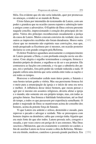 Progressos da reforma                 273

bléia. Era evidente que ele não seria induzido, quer por promessas
ou ameaças, a render-se ao mando de Roma.
    Cristo falara por intermédio do testemunho de Lutero, com um
poder e grandeza que na ocasião causou espanto e admiração tanto
a amigos como a adversários. O Espírito de Deus estivera presente
naquele concílio, impressionando o coração dos principais do im-
pério. Vários dos príncipes reconheceram ousadamente a justiça
da causa de Lutero. Muitos estavam convictos da verdade; mas em
outros as impressões recebidas não foram duradouras. Houve outra [349]
classe que no momento não exprimiu suas convicções, mas que,
tendo pesquisado as Escrituras por si mesmos, em ocasião posterior
declarou-se com grande coragem pela Reforma.
    O eleitor Frederico aguardara ansiosamente o comparecimento
de Lutero perante a Dieta, e com profunda emoção ouviu seu dis-
curso. Com alegria e orgulho testemunhou a coragem, ﬁrmeza e
domínio próprio do doutor, e orgulhou-se de ser o seu protetor. Ele
contrastava as facções em contenda, e via que a sabedoria dos pa-
pas, reis e prelados, fora pelo poder da verdade reduzida a nada. O
papado sofrera uma derrota que seria sentida entre todas as nações e
em todos os tempos.
    Houvesse o reformador cedido num único ponto, e Satanás e
suas hostes teriam ganho a vitória. Mas sua persistente ﬁrmeza foi
o meio para a emancipação da igreja e o início de uma era nova
e melhor. A inﬂuência desse único homem, que ousou pensar e
agir por si mesmo em assuntos religiosos, deveria afetar a igreja
e o mundo, não somente em seu próprio tempo, mas, em todas as
gerações futuras. Sua ﬁrmeza e ﬁdelidade fortaleceriam, até ao ﬁnal
do tempo, a todos os que passassem por experiência semelhante. O
poder e majestade de Deus se mantiveram acima do conselho dos
homens, acima da potente força de Satanás.
    Vi que Lutero era ardente e zeloso, destemido e ousado, para
reprovar o pecado e advogar a verdade. Não se preocupava com
homens ímpios ou demônios; sabia que consigo tinha Alguém que
era mais forte do que eles todos. Lutero possuía zelo, coragem e
ousadia, e por vezes esteve em perigo de ir aos extremos. Mas Deus
suscitou a Melancton, que era exatamente o contrário no caráter, a
ﬁm de auxiliar Lutero no levar avante a obra da Reforma. Melanc-
ton era tímido, medroso, cauteloso e possuía grande paciência. Era [350]
 
