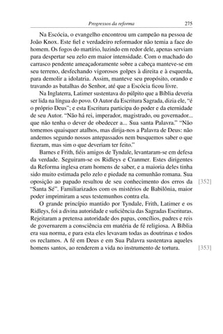Progressos da reforma                    275

     Na Escócia, o evangelho encontrou um campeão na pessoa de
João Knox. Este ﬁel e verdadeiro reformador não temia a face do
homem. Os fogos do martírio, luzindo em redor dele, apenas serviam
para despertar seu zelo em maior intensidade. Com o machado do
carrasco pendente ameaçadoramente sobre a cabeça manteve-se em
seu terreno, desfechando vigorosos golpes à direita e à esquerda,
para demolir a idolatria. Assim, manteve seu propósito, orando e
travando as batalhas do Senhor, até que a Escócia ﬁcou livre.
     Na Inglaterra, Latimer sustentava do púlpito que a Bíblia deveria
ser lida na língua do povo. O Autor da Escritura Sagrada, dizia ele, “é
o próprio Deus”; e esta Escritura participa do poder e da eternidade
de seu Autor. “Não há rei, imperador, magistrado, ou governador...
que não tenha o dever de obedecer a... Sua santa Palavra.” “Não
tomemos quaisquer atalhos, mas dirija-nos a Palavra de Deus: não
andemos segundo nossos antepassados nem busquemos saber o que
ﬁzeram, mas sim o que deveriam ter feito.”
     Barnes e Frith, ﬁéis amigos de Tyndale, levantaram-se em defesa
da verdade. Seguiram-se os Ridleys e Cranmer. Estes dirigentes
da Reforma inglesa eram homens de saber, e a maioria deles tinha
sido muito estimada pelo zelo e piedade na comunhão romana. Sua
oposição ao papado resultou de seu conhecimento dos erros da [352]
“Santa Sé”. Familiarizados com os mistérios de Babilônia, maior
poder imprimiram a seus testemunhos contra ela.
     O grande princípio mantido por Tyndale, Frith, Latimer e os
Ridleys, foi a divina autoridade e suﬁciência das Sagradas Escrituras.
Rejeitaram a pretensa autoridade dos papas, concílios, padres e reis
de governarem a consciência em matéria de fé religiosa. A Bíblia
era sua norma, e para esta eles levavam todas as doutrinas e todos
os reclamos. A fé em Deus e em Sua Palavra sustentava aqueles
homens santos, ao renderem a vida no instrumento de tortura.            [353]
 
