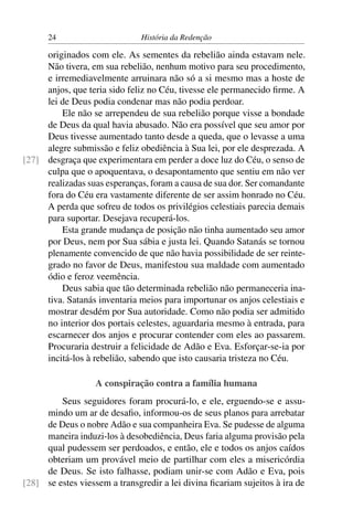 24                       História da Redenção

     originados com ele. As sementes da rebelião ainda estavam nele.
     Não tivera, em sua rebelião, nenhum motivo para seu procedimento,
     e irremediavelmente arruinara não só a si mesmo mas a hoste de
     anjos, que teria sido feliz no Céu, tivesse ele permanecido ﬁrme. A
     lei de Deus podia condenar mas não podia perdoar.
         Ele não se arrependeu de sua rebelião porque visse a bondade
     de Deus da qual havia abusado. Não era possível que seu amor por
     Deus tivesse aumentado tanto desde a queda, que o levasse a uma
     alegre submissão e feliz obediência à Sua lei, por ele desprezada. A
[27] desgraça que experimentara em perder a doce luz do Céu, o senso de
     culpa que o apoquentava, o desapontamento que sentiu em não ver
     realizadas suas esperanças, foram a causa de sua dor. Ser comandante
     fora do Céu era vastamente diferente de ser assim honrado no Céu.
     A perda que sofreu de todos os privilégios celestiais parecia demais
     para suportar. Desejava recuperá-los.
         Esta grande mudança de posição não tinha aumentado seu amor
     por Deus, nem por Sua sábia e justa lei. Quando Satanás se tornou
     plenamente convencido de que não havia possibilidade de ser reinte-
     grado no favor de Deus, manifestou sua maldade com aumentado
     ódio e feroz veemência.
         Deus sabia que tão determinada rebelião não permaneceria ina-
     tiva. Satanás inventaria meios para importunar os anjos celestiais e
     mostrar desdém por Sua autoridade. Como não podia ser admitido
     no interior dos portais celestes, aguardaria mesmo à entrada, para
     escarnecer dos anjos e procurar contender com eles ao passarem.
     Procuraria destruir a felicidade de Adão e Eva. Esforçar-se-ia por
     incitá-los à rebelião, sabendo que isto causaria tristeza no Céu.

                   A conspiração contra a família humana
         Seus seguidores foram procurá-lo, e ele, erguendo-se e assu-
     mindo um ar de desaﬁo, informou-os de seus planos para arrebatar
     de Deus o nobre Adão e sua companheira Eva. Se pudesse de alguma
     maneira induzi-los à desobediência, Deus faria alguma provisão pela
     qual pudessem ser perdoados, e então, ele e todos os anjos caídos
     obteriam um provável meio de partilhar com eles a misericórdia
     de Deus. Se isto falhasse, podiam unir-se com Adão e Eva, pois
[28] se estes viessem a transgredir a lei divina ﬁcariam sujeitos à ira de
 