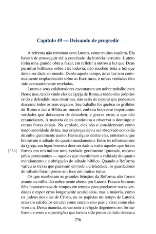 Capítulo 49 — Deixando de progredir

          A reforma não terminou com Lutero, como muitos supõem. Ela
      haverá de prosseguir até a conclusão da história terrestre. Lutero
      tinha uma grande obra a fazer, em reﬂetir a outros a luz que Deus
      permitiu brilhasse sobre ele; todavia, não recebeu toda a luz que
      devia ser dada ao mundo. Desde aquele tempo, nova luz tem conti-
      nuamente resplandecido sobre as Escrituras, e novas verdades têm
      sido constantemente reveladas.
          Lutero e seus colaboradores executaram um nobre trabalho para
      Deus; mas, tendo vindo eles da Igreja de Roma, e tendo eles próprios
      crido e defendido suas doutrinas, não seria de esperar que pudessem
      discernir todos os seus enganos. Seu trabalho foi quebrar os grilhões
      de Roma e dar a Bíblia ao mundo, embora houvesse importantes
      verdades que deixassem de descobrir, e graves erros, a que não
      renunciaram. A maioria deles continuou a observar o domingo e
      outras festas papais. Na verdade, eles não o consideravam como
      tendo autoridade divina, mas criam que devia ser observado como dia
      de culto, geralmente aceito. Havia alguns dentre eles, entretanto, que
      honravam o sábado do quarto mandamento. Entre os reformadores
      da igreja, um lugar honroso deve ser dado a todos aqueles que foram
[354] ﬁrmes em reivindicar uma verdade geralmente ignorada, mesmo
      pelos protestantes — aqueles que mantinham a validade do quarto
      mandamento e a obrigação do sábado bíblico. Quando a Reforma
      varreu as trevas que pairavam em toda a cristandade, os guardadores
      do sábado foram postos em foco em muitas terras.
          Os que receberam as grandes bênçãos da Reforma não foram
      avante na trilha tão nobremente aberta por Lutero. Poucos homens
      ﬁéis levantaram-se de tempos em tempos para proclamar novas ver-
      dades e expor erros longamente acariciados, mas a maioria, como
      os judeus nos dias de Cristo, ou os papistas no tempo de Lutero,
      estavam satisfeitos em crer como creram seus pais e viver como eles
      viveram. Dessa maneira, novamente a religião degenerou em forma-
      lismo; e erros e superstições que teriam sido postos de lado tivesse a
                                       276
 