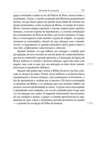 Deixando de progredir                   277

igreja continuado a andar na luz da Palavra de Deus, foram retidos e
acalentados. Assim, o espírito inspirado pela Reforma gradualmente
morreu, até que houve quase tão grande necessidade de reforma nas
igrejas protestantes, como na Igreja de Roma, no tempo de Lutero.
Havia o mesmo estupor espiritual, o mesmo respeito pelas opiniões
humanas, o mesmo espírito de mundanismo, e a mesma substituição
dos ensinamentos da Palavra de Deus, por teorias humanas. O orgu-
lho e a extravagância eram nutridos à guisa de religião. As igrejas
tornaram-se corrompidas, através de suas alianças com o mundo.
Assim, se degradaram os grandes princípios, pelos quais Lutero e
seus ﬁéis colaboradores tanto ﬁzeram e sofreram.
    Quando Satanás viu que falhara em esmagar a verdade pela
perseguição, de novo recorreu ao mesmo plano de comprometimento
que havia conduzido à grande apostasia e à formação da Igreja de
Roma. Induziu os cristãos a fazerem alianças, agora não mais com
pagãos, mas com os que, por sua adoração ao deus deste mundo, [355]
provavam-se igualmente idólatras.
    Satanás não podia mais retirar a Bíblia do povo; ela fora colo-
cada ao alcance de todos. Porém, levou milhares a aceitarem falsas
interpretações e teorias errôneas, sem examinarem as Escrituras, a
ﬁm de aprenderem a verdade por si mesmos. Ele havia corrompido
as doutrinas da Bíblia, e as tradições que iam arruinar milhões de
pessoas estavam aprofundando as raízes. A igreja estava encorajando
e defendendo estas tradições, em vez de contender pela fé que uma
vez foi entregue aos santos. E enquanto inteiramente inconscientes
de sua condição e perigo, a igreja e o mundo aproximavam-se rapi-
damente do mais solene e momentoso período da história do mundo
— o período da revelação do Filho do homem.                          [356]
 