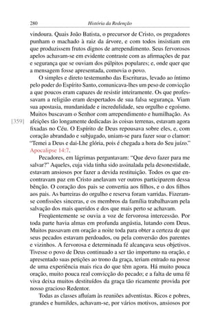 280                      História da Redenção

      vindoura. Quais João Batista, o precursor de Cristo, os pregadores
      punham o machado à raiz da árvore, e com todos insistiam em
      que produzissem frutos dignos de arrependimento. Seus fervorosos
      apelos achavam-se em evidente contraste com as aﬁrmações de paz
      e segurança que se ouviam dos púlpitos populares; e, onde quer que
      a mensagem fosse apresentada, comovia o povo.
          O simples e direto testemunho das Escrituras, levado ao íntimo
      pelo poder do Espírito Santo, comunicava-lhes um peso de convicção
      a que poucos eram capazes de resistir inteiramente. Os que profes-
      savam a religião eram despertados de sua falsa segurança. Viam
      sua apostasia, mundanidade e incredulidade, seu orgulho e egoísmo.
      Muitos buscavam o Senhor com arrependimento e humilhação. As
[359] afeições tão longamente dedicadas às coisas terrenas, estavam agora
      ﬁxadas no Céu. O Espírito de Deus repousava sobre eles, e, com
      coração abrandado e subjugado, uniam-se para fazer soar o clamor:
      “Temei a Deus e dai-Lhe glória, pois é chegada a hora do Seu juízo.”
      Apocalipse 14:7.
          Pecadores, em lágrimas perguntavam: “Que devo fazer para me
      salvar?” Aqueles, cuja vida tinha sido assinalada pela desonestidade,
      estavam ansiosos por fazer a devida restituição. Todos os que en-
      contravam paz em Cristo anelavam ver outros participarem dessa
      bênção. O coração dos pais se convertia aos ﬁlhos, e o dos ﬁlhos
      aos pais. As barreiras do orgulho e reserva foram varridas. Fizeram-
      se conﬁssões sinceras, e os membros da família trabalhavam pela
      salvação dos mais queridos e dos que mais perto se achavam.
          Freqüentemente se ouvia a voz de fervorosa intercessão. Por
      toda parte havia almas em profunda angústia, lutando com Deus.
      Muitos passavam em oração a noite toda para obter a certeza de que
      seus pecados estavam perdoados, ou pela conversão dos parentes
      e vizinhos. A fervorosa e determinada fé alcançava seus objetivos.
      Tivesse o povo de Deus continuado a ser tão importuno na oração, e
      apresentado suas petições ao trono da graça, teriam entrado na posse
      de uma experiência mais rica do que têm agora. Há muito pouca
      oração, muito pouca real convicção do pecado; e a falta de uma fé
      viva deixa muitos destituídos da graça tão ricamente provida por
      nosso gracioso Redentor.
          Todas as classes aﬂuíam às reuniões adventistas. Ricos e pobres,
      grandes e humildes, achavam-se, por vários motivos, ansiosos por
 