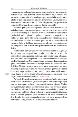 282                      História da Redenção

      verdade, procurando acalmar seus temores, por falsas interpretações
      da Palavra de Deus. Estavam unidos nesse trabalho, Satanás e pas-
      tores não consagrados, clamando paz, paz, quando Deus não havia
      falado de paz. Tais quais os fariseus no tempo de Cristo, muitos se
      recusaram a entrar no reino de Deus e impediram os que estavam
      entrando. O sangue dessas almas ser-lhes-á requerido.
          Por onde quer que a mensagem da verdade fosse proclamada, os
      mais humildes e devotos nas igrejas eram os primeiros a recebê-la.
      Os que estudavam por si mesmos a Bíblia, podiam ver o caráter não
      escriturístico das opiniões populares com respeito às profecias, e
      onde quer que o povo não fosse enganado pelos esforços do clero
      em confundir e perverter a fé; onde quer que por si mesmos investi-
      gassem a Palavra de Deus, a doutrina do advento precisava apenas
      ser comparada com as Escrituras para estabelecer-lhe a autoridade
      divina.
          Muitos eram perseguidos por seus irmãos descrentes. Alguns, a
      ﬁm de conservar sua posição na igreja, concordaram em silenciar
      a respeito de sua esperança; outros, porém, sentiam que a lealdade
      para com Deus não lhes permitia ocultar desta maneira as verdades
      que Ele lhes conﬁara. Não poucos foram separados da comunhão da
      igreja, unicamente pelo motivo de exprimirem sua crença na vinda
      de Cristo. Mui preciosas se tornaram, aos que suportavam esta prova
      de sua fé, as palavras do profeta: “Vossos irmãos, que vos aborrecem
      e que para longe vos lançam por causa do vosso amor ao Meu nome,
[362] e que dizem: Mostre o Senhor a Sua glória para que vejamos a vossa
      alegria, esses serão confundidos.” Isaías 66:5.
          Anjos de Deus observavam, com o mais profundo interesse, o
      resultado da advertência. Quando as igrejas como um corpo rejei-
      taram a mensagem, anjos se afastaram delas com tristeza. Muitos
      havia, porém, nas igrejas que não tinham ainda sido provados quanto
      à verdade do advento. Muitas pessoas eram transviadas por maridos,
      esposas, pais ou ﬁlhos, e fazia-se-lhes crer que era pecado até mesmo
      ouvir as heresias pregadas pelos adventistas. Os anjos receberam or-
      dem de velar ﬁelmente por aquelas almas, pois outra luz, procedente
      do trono de Deus, deveria ainda resplandecer sobre elas.
 
