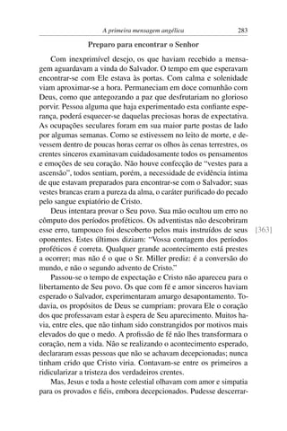 A primeira mensagem angélica            283

              Preparo para encontrar o Senhor
    Com inexprimível desejo, os que haviam recebido a mensa-
gem aguardavam a vinda do Salvador. O tempo em que esperavam
encontrar-se com Ele estava às portas. Com calma e solenidade
viam aproximar-se a hora. Permaneciam em doce comunhão com
Deus, como que antegozando a paz que desfrutariam no glorioso
porvir. Pessoa alguma que haja experimentado esta conﬁante espe-
rança, poderá esquecer-se daquelas preciosas horas de expectativa.
As ocupações seculares foram em sua maior parte postas de lado
por algumas semanas. Como se estivessem no leito de morte, e de-
vessem dentro de poucas horas cerrar os olhos às cenas terrestres, os
crentes sinceros examinavam cuidadosamente todos os pensamentos
e emoções de seu coração. Não houve confecção de “vestes para a
ascensão”, todos sentiam, porém, a necessidade de evidência íntima
de que estavam preparados para encontrar-se com o Salvador; suas
vestes brancas eram a pureza da alma, o caráter puriﬁcado do pecado
pelo sangue expiatório de Cristo.
    Deus intentara provar o Seu povo. Sua mão ocultou um erro no
cômputo dos períodos proféticos. Os adventistas não descobriram
esse erro, tampouco foi descoberto pelos mais instruídos de seus [363]
oponentes. Estes últimos diziam: “Vossa contagem dos períodos
proféticos é correta. Qualquer grande acontecimento está prestes
a ocorrer; mas não é o que o Sr. Miller prediz: é a conversão do
mundo, e não o segundo advento de Cristo.”
    Passou-se o tempo de expectação e Cristo não apareceu para o
libertamento de Seu povo. Os que com fé e amor sinceros haviam
esperado o Salvador, experimentaram amargo desapontamento. To-
davia, os propósitos de Deus se cumpriam: provara Ele o coração
dos que professavam estar à espera de Seu aparecimento. Muitos ha-
via, entre eles, que não tinham sido constrangidos por motivos mais
elevados do que o medo. A proﬁssão de fé não lhes transformara o
coração, nem a vida. Não se realizando o acontecimento esperado,
declararam essas pessoas que não se achavam decepcionadas; nunca
tinham crido que Cristo viria. Contavam-se entre os primeiros a
ridicularizar a tristeza dos verdadeiros crentes.
    Mas, Jesus e toda a hoste celestial olhavam com amor e simpatia
para os provados e ﬁéis, embora decepcionados. Pudesse descerrar-
 