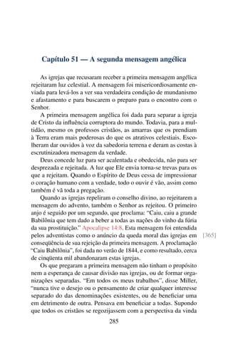 Capítulo 51 — A segunda mensagem angélica

    As igrejas que recusaram receber a primeira mensagem angélica
rejeitaram luz celestial. A mensagem foi misericordiosamente en-
viada para levá-los a ver sua verdadeira condição de mundanismo
e afastamento e para buscarem o preparo para o encontro com o
Senhor.
    A primeira mensagem angélica foi dada para separar a igreja
de Cristo da inﬂuência corruptora do mundo. Todavia, para a mul-
tidão, mesmo os professos cristãos, as amarras que os prendiam
à Terra eram mais poderosas do que os atrativos celestiais. Esco-
lheram dar ouvidos à voz da sabedoria terrena e deram as costas à
escrutinizadora mensagem da verdade.
    Deus concede luz para ser acalentada e obedecida, não para ser
desprezada e rejeitada. A luz que Ele envia torna-se trevas para os
que a rejeitam. Quando o Espírito de Deus cessa de impressionar
o coração humano com a verdade, todo o ouvir é vão, assim como
também é vã toda a pregação.
    Quando as igrejas repeliram o conselho divino, ao rejeitarem a
mensagem do advento, também o Senhor as rejeitou. O primeiro
anjo é seguido por um segundo, que proclama: “Caiu, caiu a grande
Babilônia que tem dado a beber a todas as nações do vinho da fúria
da sua prostituição.” Apocalipse 14:8. Esta mensagem foi entendida
pelos adventistas como o anúncio da queda moral das igrejas em [365]
conseqüência de sua rejeição da primeira mensagem. A proclamação
“Caiu Babilônia”, foi dada no verão de 1844, e como resultado, cerca
de cinqüenta mil abandonaram estas igrejas.
    Os que pregaram a primeira mensagem não tinham o propósito
nem a esperança de causar divisão nas igrejas, ou de formar orga-
nizações separadas. “Em todos os meus trabalhos”, disse Miller,
“nunca tive o desejo ou o pensamento de criar qualquer interesse
separado do das denominações existentes, ou de beneﬁciar uma
em detrimento de outra. Pensava em beneﬁciar a todas. Supondo
que todos os cristãos se regozijassem com a perspectiva da vinda
                            285
 