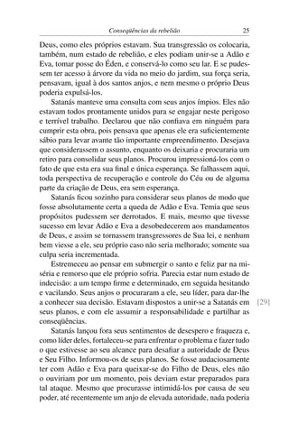 Conseqüências da rebelião               25

Deus, como eles próprios estavam. Sua transgressão os colocaria,
também, num estado de rebelião, e eles podiam unir-se a Adão e
Eva, tomar posse do Éden, e conservá-lo como seu lar. E se pudes-
sem ter acesso à árvore da vida no meio do jardim, sua força seria,
pensavam, igual à dos santos anjos, e nem mesmo o próprio Deus
poderia expulsá-los.
    Satanás manteve uma consulta com seus anjos ímpios. Eles não
estavam todos prontamente unidos para se engajar neste perigoso
e terrível trabalho. Declarou que não conﬁava em ninguém para
cumprir esta obra, pois pensava que apenas ele era suﬁcientemente
sábio para levar avante tão importante empreendimento. Desejava
que considerassem o assunto, enquanto os deixaria e procuraria um
retiro para consolidar seus planos. Procurou impressioná-los com o
fato de que esta era sua ﬁnal e única esperança. Se falhassem aqui,
toda perspectiva de recuperação e controle do Céu ou de alguma
parte da criação de Deus, era sem esperança.
    Satanás ﬁcou sozinho para considerar seus planos de modo que
fosse absolutamente certa a queda de Adão e Eva. Temia que seus
propósitos pudessem ser derrotados. E mais, mesmo que tivesse
sucesso em levar Adão e Eva a desobedecerem aos mandamentos
de Deus, e assim se tornassem transgressores de Sua lei, e nenhum
bem viesse a ele, seu próprio caso não seria melhorado; somente sua
culpa seria incrementada.
    Estremeceu ao pensar em submergir o santo e feliz par na mi-
séria e remorso que ele próprio sofria. Parecia estar num estado de
indecisão: a um tempo ﬁrme e determinado, em seguida hesitando
e vacilando. Seus anjos o procuraram a ele, seu líder, para dar-lhe
a conhecer sua decisão. Estavam dispostos a unir-se a Satanás em [29]
seus planos, e com ele assumir a responsabilidade e partilhar as
conseqüências.
    Satanás lançou fora seus sentimentos de desespero e fraqueza e,
como líder deles, fortaleceu-se para enfrentar o problema e fazer tudo
o que estivesse ao seu alcance para desaﬁar a autoridade de Deus
e Seu Filho. Informou-os de seus planos. Se fosse audaciosamente
ter com Adão e Eva para queixar-se do Filho de Deus, eles não
o ouviriam por um momento, pois deviam estar preparados para
tal ataque. Mesmo que procurasse intimidá-los por causa de seu
poder, até recentemente um anjo de elevada autoridade, nada poderia
 
