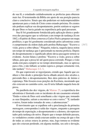 A segunda mensagem angélica            287

de sua fé, e estudando cuidadosamente as profecias para obterem
mais luz. O testemunho da Bíblia em apoio de sua posição parecia
claro e conclusivo. Sinais que não poderiam ser malcompreendidos
apontavam para a vinda de Cristo como estando próxima. Os crentes
não podiam explicar seu desapontamento, porém sentiam-se seguros
de que Deus os havia guiado na experiência pela qual passaram.
    Sua fé foi grandemente fortalecida pela aplicação direta e pode-
rosa das passagens que se referiam a um tempo de tardança Já em
1842, o Espírito de Deus comoveu a Carlos Fitch a preparar um mapa
profético, o que foi geralmente considerado pelos adventistas como
o cumprimento da ordem dada pelo profeta Habacuque: “Escreve a [367]
visão, grava-a sobre tábuas.” Ninguém, todavia, naquela época notou
um tempo de tardança que é apresentado na mesma profecia. Depois
do desapontamento o signiﬁcado pleno dessa passagem tornou-se
evidente. Assim falara o profeta: “Escreve a visão, grava-a sobre
tábuas, para que a possa ler até quem passa correndo. Porque a visão
ainda está para cumprir-se no tempo determinado, mas se apressa
para o ﬁm, e não falhará; se tardar espera-o, porque certamente virá,
não tardará.” Habacuque 2:2, 3.
    Os que esperavam se regozijaram, crendo que Aquele que co-
nhece o ﬁm desde o princípio havia olhado através dos séculos e,
prevendo-lhes o desapontamento, lhes dera palavras de ânimo e
esperança. Não fossem essas porções da Escritura, mostrando que
eles estavam no caminho certo, sua fé teria falhado naquela hora de
prova.
    Na parábola das dez virgens, de Mateus 25, a experiência dos
adventistas é ilustrada com os incidentes de um casamento oriental.
“Então o reino de Deus será semelhante a dez virgens que, tomando
as suas lâmpadas, saíram a encontrar-se com o noivo.” “E, tardando
o noivo, foram todas tomadas de sono, e adormeceram.”
    O movimento que se espalhou sob a proclamação da primeira
mensagem, correspondeu à saída das virgens, enquanto a passagem
do tempo de expectação, o desapontamento e a demora, são represen-
tados pela tardança do noivo. Depois que o tempo deﬁnido passara,
os verdadeiros crentes ainda estavam unidos na crença de que o ﬁm
de todas as coisas estava às portas; mas, logo tornou-se evidente
que eles estavam perdendo, em alguma medida, seu zelo e devoção,
 