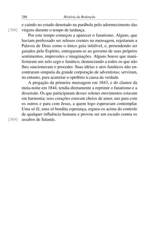 288                    História da Redenção

      e caindo no estado denotado na parábola pelo adormecimento das
[368] virgens durante o tempo de tardança.
          Por este tempo começou a aparecer o fanatismo. Alguns, que
      haviam professado ser zelosos crentes na mensagem, rejeitaram a
      Palavra de Deus como o único guia infalível, e, pretendendo ser
      guiados pelo Espírito, entregaram-se ao governo de seus próprios
      sentimentos, impressões e imaginações. Alguns houve que mani-
      festaram um zelo cego e fanático, denunciando a todos os que não
      lhes sancionavam o proceder. Suas idéias e atos fanáticos não en-
      contraram simpatia da grande corporação de adventistas; serviram,
      no entanto, para acarretar o opróbrio à causa da verdade.
          A pregação da primeira mensagem em 1843, e do clamor da
      meia-noite em 1844, tendia diretamente a reprimir o fanatismo e a
      dissensão. Os que participaram desses solenes movimentos estavam
      em harmonia; seus corações estavam cheios de amor, uns para com
      os outros e para com Jesus, a quem logo esperavam contemplar.
      Uma só fé, uma só bendita esperança, ergueu-os acima do controle
      de qualquer inﬂuência humana e provou ser um escudo contra os
[369] assaltos de Satanás.
 