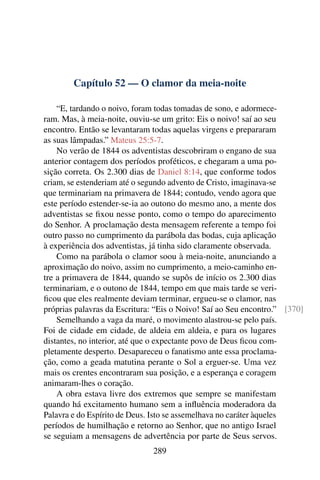 Capítulo 52 — O clamor da meia-noite

    “E, tardando o noivo, foram todas tomadas de sono, e adormece-
ram. Mas, à meia-noite, ouviu-se um grito: Eis o noivo! saí ao seu
encontro. Então se levantaram todas aquelas virgens e prepararam
as suas lâmpadas.” Mateus 25:5-7.
    No verão de 1844 os adventistas descobriram o engano de sua
anterior contagem dos períodos proféticos, e chegaram a uma po-
sição correta. Os 2.300 dias de Daniel 8:14, que conforme todos
criam, se estenderiam até o segundo advento de Cristo, imaginava-se
que terminariam na primavera de 1844; contudo, vendo agora que
este período estender-se-ia ao outono do mesmo ano, a mente dos
adventistas se ﬁxou nesse ponto, como o tempo do aparecimento
do Senhor. A proclamação desta mensagem referente a tempo foi
outro passo no cumprimento da parábola das bodas, cuja aplicação
à experiência dos adventistas, já tinha sido claramente observada.
    Como na parábola o clamor soou à meia-noite, anunciando a
aproximação do noivo, assim no cumprimento, a meio-caminho en-
tre a primavera de 1844, quando se supôs de início os 2.300 dias
terminariam, e o outono de 1844, tempo em que mais tarde se veri-
ﬁcou que eles realmente deviam terminar, ergueu-se o clamor, nas
próprias palavras da Escritura: “Eis o Noivo! Saí ao Seu encontro.” [370]
    Semelhando a vaga da maré, o movimento alastrou-se pelo país.
Foi de cidade em cidade, de aldeia em aldeia, e para os lugares
distantes, no interior, até que o expectante povo de Deus ﬁcou com-
pletamente desperto. Desapareceu o fanatismo ante essa proclama-
ção, como a geada matutina perante o Sol a erguer-se. Uma vez
mais os crentes encontraram sua posição, e a esperança e coragem
animaram-lhes o coração.
    A obra estava livre dos extremos que sempre se manifestam
quando há excitamento humano sem a inﬂuência moderadora da
Palavra e do Espírito de Deus. Isto se assemelhava no caráter àqueles
períodos de humilhação e retorno ao Senhor, que no antigo Israel
se seguiam a mensagens de advertência por parte de Seus servos.
                              289
 