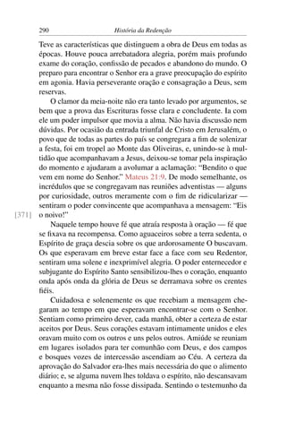 290                     História da Redenção

      Teve as características que distinguem a obra de Deus em todas as
      épocas. Houve pouca arrebatadora alegria, porém mais profundo
      exame do coração, conﬁssão de pecados e abandono do mundo. O
      preparo para encontrar o Senhor era a grave preocupação do espírito
      em agonia. Havia perseverante oração e consagração a Deus, sem
      reservas.
          O clamor da meia-noite não era tanto levado por argumentos, se
      bem que a prova das Escrituras fosse clara e concludente. Ia com
      ele um poder impulsor que movia a alma. Não havia discussão nem
      dúvidas. Por ocasião da entrada triunfal de Cristo em Jerusalém, o
      povo que de todas as partes do país se congregara a ﬁm de solenizar
      a festa, foi em tropel ao Monte das Oliveiras, e, unindo-se à mul-
      tidão que acompanhavam a Jesus, deixou-se tomar pela inspiração
      do momento e ajudaram a avolumar a aclamação: “Bendito o que
      vem em nome do Senhor.” Mateus 21:9. De modo semelhante, os
      incrédulos que se congregavam nas reuniões adventistas — alguns
      por curiosidade, outros meramente com o ﬁm de ridicularizar —
      sentiram o poder convincente que acompanhava a mensagem: “Eis
[371] o noivo!”
          Naquele tempo houve fé que atraía resposta à oração — fé que
      se ﬁxava na recompensa. Como aguaceiros sobre a terra sedenta, o
      Espírito de graça descia sobre os que ardorosamente O buscavam.
      Os que esperavam em breve estar face a face com seu Redentor,
      sentiram uma solene e inexprimível alegria. O poder enternecedor e
      subjugante do Espírito Santo sensibilizou-lhes o coração, enquanto
      onda após onda da glória de Deus se derramava sobre os crentes
      ﬁéis.
          Cuidadosa e solenemente os que recebiam a mensagem che-
      garam ao tempo em que esperavam encontrar-se com o Senhor.
      Sentiam como primeiro dever, cada manhã, obter a certeza de estar
      aceitos por Deus. Seus corações estavam intimamente unidos e eles
      oravam muito com os outros e uns pelos outros. Amiúde se reuniam
      em lugares isolados para ter comunhão com Deus, e dos campos
      e bosques vozes de intercessão ascendiam ao Céu. A certeza da
      aprovação do Salvador era-lhes mais necessária do que o alimento
      diário; e, se alguma nuvem lhes toldava o espírito, não descansavam
      enquanto a mesma não fosse dissipada. Sentindo o testemunho da
 