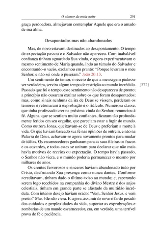 O clamor da meia-noite                  291

graça perdoadora, almejavam contemplar Aquele que era o amado
de sua alma.

             Desapontados mas não abandonados
    Mas, de novo estavam destinados ao desapontamento. O tempo
de expectação passou e o Salvador não apareceu. Com inabalável
conﬁança tinham aguardado Sua vinda, e agora experimentavam o
mesmo sentimento de Maria quando, indo ao túmulo do Salvador e
encontrando-o vazio, exclamou em pranto: “Porque levaram o meu
Senhor, e não sei onde o puseram.” João 20:13.
    Um sentimento de temor, o receio de que a mensagem pudesse
ser verdadeira, servira algum tempo de restrição ao mundo incrédulo. [372]
Passado que foi o tempo, esse sentimento não desapareceu de pronto;
a princípio não ousaram exultar sobre os que foram desapontados;
mas, como sinais nenhuns da ira de Deus se vissem, perderam os
temores e retomaram a exprobação e o ridículo. Numerosa classe,
que tinha professado crer na próxima vinda do Senhor, renunciou à
fé. Alguns, que se sentiam muito conﬁantes, ﬁcaram tão profunda-
mente feridos em seu orgulho, que pareciam estar a fugir do mundo.
Como outrora Jonas, queixavam-se de Deus e preferiam a morte à
vida. Os que haviam baseado sua fé nas opiniões de outrem, e não na
Palavra de Deus, achavam-se agora novamente prontos para mudar
de idéias. Os escarnecedores ganharam para as suas ﬁleiras os fracos
e os covardes, e todos estes se uniram para declarar que não mais
havia motivos de receios ou expectação. O tempo havia passado,
o Senhor não viera, e o mundo poderia permanecer o mesmo por
milhares de anos.
    Os crentes fervorosos e sinceros haviam abandonado tudo por
Cristo, desfrutando Sua presença como nunca dantes. Conforme
acreditavam, tinham dado o último aviso ao mundo; e, esperando
serem logo recebidos na companhia do divino Mestre e dos anjos
celestiais, tinham em grande parte se afastado da multidão incré-
dula. Com intenso desejo haviam orado: “Vem, Senhor Jesus, e vem
presto.” Mas, Ele não viera. E, agora, assumir de novo o fardo pesado
dos cuidados e perplexidades da vida, suportar as exprobrações e
zombarias de um mundo escarnecedor, era, em verdade, uma terrível
prova de fé e paciência.
 