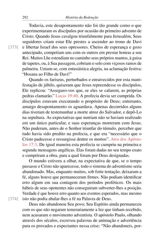 292                     História da Redenção

          Todavia, este desapontamento não foi tão grande como o que
      experimentaram os discípulos por ocasião do primeiro advento de
      Cristo. Quando Jesus cavalgou triunfalmente para Jerusalém, Seus
      seguidores criam estar Ele prestes a ascender ao trono de Davi
[373] e libertar Israel dos seus opressores. Cheios de esperança e gozo
      antecipado, competiam uns com os outros em prestar honras a seu
      Rei. Muitos Lhe estendiam no caminho seus próprios mantos, à guisa
      de tapetes, ou, à Sua passagem, cobriam o solo com viçosos ramos de
      palmeira. Uniam-se, com entusiástica alegria, na aclamação festiva:
      “Hosana ao Filho de Davi!”
          Quando os fariseus, perturbados e enraivecidos por esta mani-
      festação de júbilo, quiseram que Jesus repreendesse os discípulos,
      Ele replicou: “Asseguro-vos que, se eles se calarem, as próprias
      pedras clamarão.” Lucas 19:40. A profecia devia ser cumprida. Os
      discípulos estavam executando o propósito de Deus; entretanto,
      amargo desapontamento os aguardava. Apenas decorridos alguns
      dias tiveram de testemunhar a morte atroz do Salvador, e depô-Lo
      na sepultura. As expectativas que nutriam não se haviam realizado
      em um único particular, e suas esperanças morreram com Jesus.
      Não puderam, antes de o Senhor triunfar do túmulo, perceber que
      tudo havia sido predito na profecia, e que era “necessário que o
      Cristo padecesse e ressurgisse dentre os mortos”. Atos dos Apósto-
      los 17:3. De igual maneira esta profecia se cumpriu na primeira e
      segunda mensagens angélicas. Elas foram dadas no seu tempo exato
      e cumpriram a obra, para a qual foram por Deus designadas.
          O mundo estivera a olhar, na expectativa de que, se o tempo
      passasse e Cristo não aparecesse, todo o sistema do adventismo seria
      abandonado. Mas, enquanto muitos, sob forte tentação, deixaram a
      fé, alguns houve que permaneceram ﬁrmes. Não podiam identiﬁcar
      erro algum em sua contagem dos períodos proféticos. Os mais
      hábeis de seus oponentes não conseguiram subverter-lhes a posição.
      Verdade é que houve erro quanto aos eventos esperados, mas mesmo
[374] isto não podia abalar-lhes a fé na Palavra de Deus.
          Deus não abandonou Seu povo; Seu Espírito ainda permaneceu
      com os que não negaram temerariamente a luz que tinham recebido,
      nem acusaram o movimento adventista. O apóstolo Paulo, olhando
      através dos séculos, escreveu palavras de animação e advertência
      para os provados e expectantes nessa crise: “Não abandoneis, por-
 