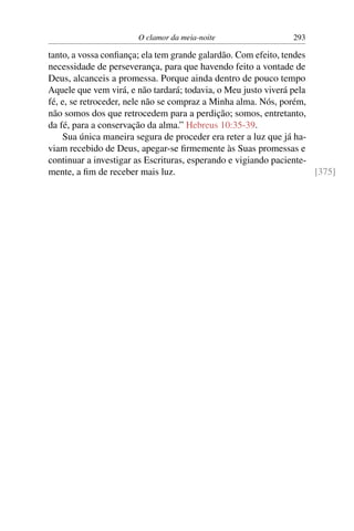 O clamor da meia-noite                  293

tanto, a vossa conﬁança; ela tem grande galardão. Com efeito, tendes
necessidade de perseverança, para que havendo feito a vontade de
Deus, alcanceis a promessa. Porque ainda dentro de pouco tempo
Aquele que vem virá, e não tardará; todavia, o Meu justo viverá pela
fé, e, se retroceder, nele não se compraz a Minha alma. Nós, porém,
não somos dos que retrocedem para a perdição; somos, entretanto,
da fé, para a conservação da alma.” Hebreus 10:35-39.
    Sua única maneira segura de proceder era reter a luz que já ha-
viam recebido de Deus, apegar-se ﬁrmemente às Suas promessas e
continuar a investigar as Escrituras, esperando e vigiando paciente-
mente, a ﬁm de receber mais luz.                                     [375]
 