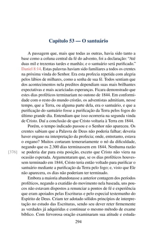 Capítulo 53 — O santuário

          A passagem que, mais que todas as outras, havia sido tanto a
      base como a coluna central da fé do advento, foi a declaração: “Até
      duas mil e trezentas tardes e manhãs; e o santuário será puriﬁcado.”
      Daniel 8:14. Estas palavras haviam sido familiares a todos os crentes
      na próxima vinda do Senhor. Era esta profecia repetida com alegria
      pelos lábios de milhares, como a senha de sua fé. Todos sentiam que
      dos acontecimentos nela preditos dependiam suas mais brilhantes
      expectativas e mais acariciadas esperanças. Ficara demonstrado que
      estes dias proféticos terminariam no outono de 1844. Em conformi-
      dade com o resto do mundo cristão, os adventistas admitiam, nesse
      tempo, que a Terra, ou alguma parte dela, era o santuário, e que a
      puriﬁcação do santuário fosse a puriﬁcação da Terra pelos fogos do
      último grande dia. Entendiam que isso ocorreria na segunda vinda
      de Cristo. Daí a conclusão de que Cristo voltaria à Terra em 1844.
          Porém, o tempo indicado passou e o Senhor não apareceu. Os
      crentes sabiam que a Palavra de Deus não poderia falhar; deveria
      haver engano na interpretação da profecia; onde, entretanto, estava
      o engano? Muitos cortaram temerariamente o nó da diﬁculdade,
      negando que os 2.300 dias terminassem em 1844. Nenhuma razão
[376] se poderia dar para esta posição, exceto que Cristo não viera na
      ocasião esperada. Argumentaram que, se os dias proféticos houves-
      sem terminado em 1844, Cristo teria então voltado para puriﬁcar o
      santuário mediante a puriﬁcação da Terra pelo fogo; e, visto que Ele
      não aparecera, os dias não poderiam ter terminado.
          Embora a maioria abandonasse a anterior contagem dos períodos
      proféticos, negando a exatidão do movimento nela baseada, uns pou-
      cos não estavam dispostos a renunciar a pontos de fé e experiência
      que eram apoiados pelas Escrituras e pelo especial testemunho do
      Espírito de Deus. Criam ter adotado sólidos princípios de interpre-
      tação no estudo das Escrituras, sendo seu dever reter ﬁrmemente
      as verdades já adquiridas e continuar o mesmo método de exame
      bíblico. Com fervorosa oração examinaram sua atitude e estuda-
                                       294
 