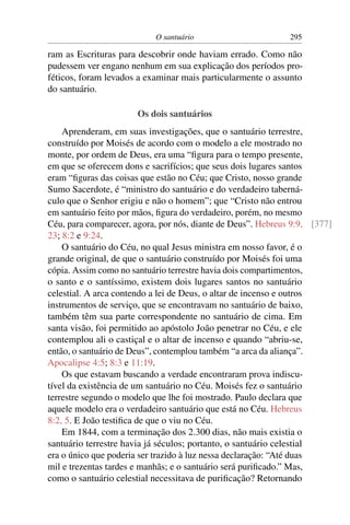 O santuário                        295

ram as Escrituras para descobrir onde haviam errado. Como não
pudessem ver engano nenhum em sua explicação dos períodos pro-
féticos, foram levados a examinar mais particularmente o assunto
do santuário.

                       Os dois santuários
    Aprenderam, em suas investigações, que o santuário terrestre,
construído por Moisés de acordo com o modelo a ele mostrado no
monte, por ordem de Deus, era uma “ﬁgura para o tempo presente,
em que se oferecem dons e sacrifícios; que seus dois lugares santos
eram “ﬁguras das coisas que estão no Céu; que Cristo, nosso grande
Sumo Sacerdote, é “ministro do santuário e do verdadeiro taberná-
culo que o Senhor erigiu e não o homem”; que “Cristo não entrou
em santuário feito por mãos, ﬁgura do verdadeiro, porém, no mesmo
Céu, para comparecer, agora, por nós, diante de Deus”. Hebreus 9:9, [377]
23; 8:2 e 9:24.
    O santuário do Céu, no qual Jesus ministra em nosso favor, é o
grande original, de que o santuário construído por Moisés foi uma
cópia. Assim como no santuário terrestre havia dois compartimentos,
o santo e o santíssimo, existem dois lugares santos no santuário
celestial. A arca contendo a lei de Deus, o altar de incenso e outros
instrumentos de serviço, que se encontravam no santuário de baixo,
também têm sua parte correspondente no santuário de cima. Em
santa visão, foi permitido ao apóstolo João penetrar no Céu, e ele
contemplou ali o castiçal e o altar de incenso e quando “abriu-se,
então, o santuário de Deus”, contemplou também “a arca da aliança”.
Apocalipse 4:5; 8:3 e 11:19.
    Os que estavam buscando a verdade encontraram prova indiscu-
tível da existência de um santuário no Céu. Moisés fez o santuário
terrestre segundo o modelo que lhe foi mostrado. Paulo declara que
aquele modelo era o verdadeiro santuário que está no Céu. Hebreus
8:2, 5. E João testiﬁca de que o viu no Céu.
    Em 1844, com a terminação dos 2.300 dias, não mais existia o
santuário terrestre havia já séculos; portanto, o santuário celestial
era o único que poderia ser trazido à luz nessa declaração: “Até duas
mil e trezentas tardes e manhãs; e o santuário será puriﬁcado.” Mas,
como o santuário celestial necessitava de puriﬁcação? Retornando
 