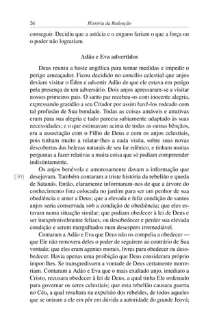 26                      História da Redenção

      conseguir. Decidiu que a astúcia e o engano fariam o que a força ou
      o poder não lograriam.

                           Adão e Eva advertidos
         Deus reuniu a hoste angélica para tomar medidas e impedir o
     perigo ameaçador. Ficou decidido no concílio celestial que anjos
     deviam visitar o Éden e advertir Adão de que ele estava em perigo
     pela presença de um adversário. Dois anjos apressaram-se a visitar
     nossos primeiros pais. O santo par recebeu-os com inocente alegria,
     expressando gratidão a seu Criador por assim havê-los rodeado com
     tal profusão de Sua bondade. Todas as coisas amáveis e atrativas
     eram para sua alegria e tudo parecia sabiamente adaptado às suas
     necessidades; e o que estimavam acima de todas as outras bênçãos,
     era a associação com o Filho de Deus e com os anjos celestiais,
     pois tinham muito a relatar-lhes a cada visita, sobre suas novas
     descobertas das belezas naturais de seu lar edênico, e tinham muitas
     perguntas a fazer relativas a muita coisa que só podiam compreender
     indistintamente.
         Os anjos benévola e amorosamente davam a informação que
[30] desejavam. Também contaram a triste história da rebelião e queda
     de Satanás. Então, claramente informaram-nos de que a árvore do
     conhecimento fora colocada no jardim para ser um penhor de sua
     obediência e amor a Deus; que a elevada e feliz condição de santos
     anjos seria conservada sob a condição de obediência; que eles es-
     tavam numa situação similar; que podiam obedecer à lei de Deus e
     ser inexprimivelmente felizes, ou desobedecer e perder sua elevada
     condição e serem mergulhados num desespero irremediável.
         Contaram a Adão e Eva que Deus não os compelia a obedecer —
     que Ele não removera deles o poder de seguirem ao contrário de Sua
     vontade; que eles eram agentes morais, livres para obedecer ou deso-
     bedecer. Havia apenas uma proibição que Deus considerara próprio
     impor-lhes. Se transgredissem a vontade de Deus certamente morre-
     riam. Contaram a Adão e Eva que o mais exaltado anjo, imediato a
     Cristo, recusara obedecer à lei de Deus, a qual tinha Ele ordenado
     para governar os seres celestiais; que esta rebelião causara guerra
     no Céu, a qual resultara na expulsão dos rebeldes, de todos aqueles
     que se uniram a ele em pôr em dúvida a autoridade do grande Jeová;
 