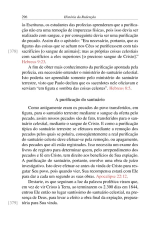 296                      História da Redenção

      às Escrituras, os estudantes das profecias aprenderam que a puriﬁca-
      ção não era uma remoção de impurezas físicas, pois isso devia ser
      realizado com sangue, e por conseguinte devia ser uma puriﬁcação
      do pecado. Assim diz o apóstolo: “Era necessário, portanto, que as
      ﬁguras das coisas que se acham nos Céus se puriﬁcassem com tais
[378] sacrifícios [o sangue de animais]; mas as próprias coisas celestiais
      com sacrifícios a eles superiores [o precioso sangue de Cristo].”
      Hebreus 9:23.
          A ﬁm de obter mais conhecimento da puriﬁcação apontada pela
      profecia, era necessário entender o ministério do santuário celestial.
      Isto poderia ser aprendido somente pelo ministério do santuário
      terrestre, visto que Paulo declara que os sacerdotes nele oﬁciavam e
      serviam “em ﬁgura e sombra das coisas celestes”. Hebreus 8:5.

                           A puriﬁcação do santuário
          Como antigamente eram os pecados do povo transferidos, em
      ﬁgura, para o santuário terrestre mediante o sangue da oferta pelo
      pecado, assim nossos pecados são de fato, transferidos para o san-
      tuário celestial, mediante o sangue de Cristo. E como a puriﬁcação
      típica do santuário terrestre se efetuava mediante a remoção dos
      pecados pelos quais se poluíra, conseqüentemente a real puriﬁcação
      do santuário celeste deve efetuar-se pela remoção, ou apagamento,
      dos pecados que ali estão registrados. Isso necessita um exame dos
      livros de registro para determinar quem, pelo arrependimento dos
      pecados e fé em Cristo, tem direito aos benefícios de Sua expiação.
      A puriﬁcação do santuário, portanto, envolve uma obra de juízo
      investigativo. Isto deve efetuar-se antes da vinda de Cristo para res-
      gatar Seu povo, pois quando vier, Sua recompensa estará com Ele
      para dar a cada um segundo as suas obras. Apocalipse 22:12.
          Destarte, os que seguiram a luz da palavra profética viram que,
      em vez de vir Cristo à Terra, ao terminarem os 2.300 dias em 1844,
      entrou Ele então no lugar santíssimo do santuário celestial, na pre-
      sença de Deus, para levar a efeito a obra ﬁnal da expiação, prepara-
[379] tória para Sua vinda.
 