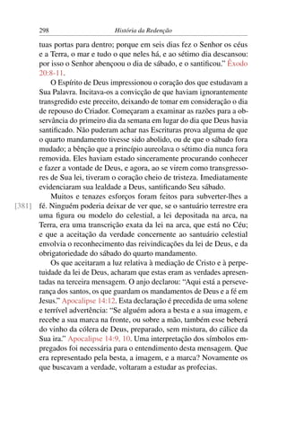 298                     História da Redenção

      tuas portas para dentro; porque em seis dias fez o Senhor os céus
      e a Terra, o mar e tudo o que neles há, e ao sétimo dia descansou:
      por isso o Senhor abençoou o dia de sábado, e o santiﬁcou.” Êxodo
      20:8-11.
          O Espírito de Deus impressionou o coração dos que estudavam a
      Sua Palavra. Incitava-os a convicção de que haviam ignorantemente
      transgredido este preceito, deixando de tomar em consideração o dia
      de repouso do Criador. Começaram a examinar as razões para a ob-
      servância do primeiro dia da semana em lugar do dia que Deus havia
      santiﬁcado. Não puderam achar nas Escrituras prova alguma de que
      o quarto mandamento tivesse sido abolido, ou de que o sábado fora
      mudado; a bênção que a princípio aureolava o sétimo dia nunca fora
      removida. Eles haviam estado sinceramente procurando conhecer
      e fazer a vontade de Deus, e agora, ao se virem como transgresso-
      res de Sua lei, tiveram o coração cheio de tristeza. Imediatamente
      evidenciaram sua lealdade a Deus, santiﬁcando Seu sábado.
          Muitos e tenazes esforços foram feitos para subverter-lhes a
[381] fé. Ninguém poderia deixar de ver que, se o santuário terrestre era
      uma ﬁgura ou modelo do celestial, a lei depositada na arca, na
      Terra, era uma transcrição exata da lei na arca, que está no Céu;
      e que a aceitação da verdade concernente ao santuário celestial
      envolvia o reconhecimento das reivindicações da lei de Deus, e da
      obrigatoriedade do sábado do quarto mandamento.
          Os que aceitaram a luz relativa à mediação de Cristo e à perpe-
      tuidade da lei de Deus, acharam que estas eram as verdades apresen-
      tadas na terceira mensagem. O anjo declarou: “Aqui está a perseve-
      rança dos santos, os que guardam os mandamentos de Deus e a fé em
      Jesus.” Apocalipse 14:12. Esta declaração é precedida de uma solene
      e terrível advertência: “Se alguém adora a besta e a sua imagem, e
      recebe a sua marca na fronte, ou sobre a mão, também esse beberá
      do vinho da cólera de Deus, preparado, sem mistura, do cálice da
      Sua ira.” Apocalipse 14:9, 10. Uma interpretação dos símbolos em-
      pregados foi necessária para o entendimento desta mensagem. Que
      era representado pela besta, a imagem, e a marca? Novamente os
      que buscavam a verdade, voltaram a estudar as profecias.
 